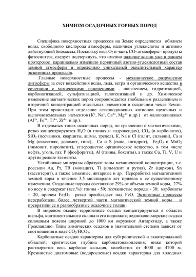 ХИМИЗМ ОСАДОЧНЫХ ГОРНЫХ ПОРОД 
 
Специфика поверхностных процессов на Земле определяется  обилием 
воды, свободного кислорода атмосферы, наличием углекислоты и активно 
действующей биомассы. Поскольку весь О2 и часть СО2 атмосферы - продукты 
фотосинтеза, следует подчеркнуть, что именно наличие жизни уже в раннем 
протерозое  кардинально изменило первичный азотно-углекислотный состав 
земной атмосферы и определило уникальный окислительный характер 
экзогенных процессов. 
 Главные 
поверхностные 
процессы 
- 
механическое 
разрушение 
литосферы за счет воздействия воды, льда, ветра и органического вещества в 
сочетании с химическими изменениями - окислением, гидратизацией,  
карбонатизацией, сульфатизацией, галогенизацией и др. Химическое 
изменение магматических пород сопровождается глобальным разделением и 
вторичной концентрацией отдельных элементов в осадочном чехле Земли. 
При этом происходит отделение легкоподвижных катионов щелочных и 
щелочноземельных элементов (К+, Nа+, Са2+, Мg2+ и др.)   от малоподвижных 
(Аl3+, Fе3+, Тi4+, Zr4+  и др.).  
В отдельных типах осадочных пород, по сравнению с магматическими, 
резко концентрируются Н2О (в глинах и гидроксидах), СО2 (в карбонатах), 
SiO2 (песчаники, кварциты, яшмы, трепел), К, Nа и Сl (галит, сильвин), Сa и 
Мg (известняк, доломит, гипс),  Са и S (гипс, ангидрит),  Fe2О3 и MnО2 
(лимонит, пиролюзит), углеродистое органическое вещество, в том числе 
нефть, уголь, газ; Р (фосфориты), Аl (глины, бокситы), а также Cu, Тi, V, U и 
другие редкие элементы.  
Устойчивые минералы образуют зоны механической концентрации, т.е. 
россыпи Аu, Рt, ТR (монацит), Тi (ильменит и рутил), Zr (циркон), Sn 
(касситерит), а также алмазные, янтарные и др.  Переработка магматогенной 
земной коры в течение 3,5 миллиардов лет привела к ее существенному 
изменению. Осадочные породы составляют 29% от объема земной коры,  27% 
по весу и содержат (вес.%): глины - 50; песчанистые породы - 30;  карбонаты 
– 20, причем Fe2O3  резко преобладает над FeO. Экзогенные процессы 
переработали более четвертой части магматической земной коры  и 
превратили ее в разнообразные осадочные толщи. 
В мировом океане терригенные осадки концентрируются в области 
шельфа, континентального склона и его подножия; ледниково-морские осадки 
сплошным поясом шириной до 1000 км окружают Антарктиду, а также 
Гренландию. Типы химических осадков в значительной степени зависят от 
соотношения в воде СО2/НСО3.   
Карбонатные осадки характерны для субтропической и экваториальной 
областей; 
критическая 
глубина 
карбонатонакопления, 
ниже 
которой 
растворяется весь карбонат кальция, колеблется от 4000 до 4700 м. 
Кремнистые диатомовые (водорослевые) осадки характерны для холодных 
