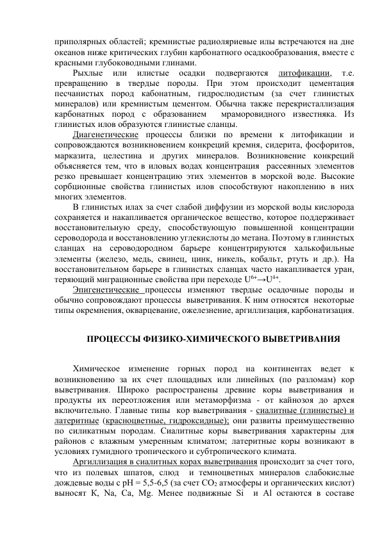 приполярных областей; кремнистые радиоляриевые илы встречаются на дне 
океанов ниже критических глубин карбонатного осадкообразования, вместе с 
красными глубоководными глинами. 
Рыхлые 
или 
илистые 
осадки 
подвергаются 
литофикации, 
т.е. 
превращению в твердые породы. При этом происходит цементация 
песчанистых пород кабонатным, гидрослюдистым (за счет глинистых 
минералов) или кремнистым цементом. Обычна также перекристаллизация 
карбонатных пород с образованием  мраморовидного известняка. Из 
глинистых илов образуются глинистые сланцы.  
Диагенетические процессы близки по времени к литофикации и 
сопровождаются возникновением конкреций кремня, сидерита, фосфоритов,  
марказита, целестина и других минералов. Возникновение конкреций 
объясняется тем, что в иловых водах концентрация  рассеянных элементов 
резко превышает концентрацию этих элементов в морской воде. Высокие 
сорбционные свойства глинистых илов способствуют накоплению в них 
многих элементов.  
В глинистых илах за счет слабой диффузии из морской воды кислорода 
сохраняется и накапливается органическое вещество, которое поддерживает 
восстановительную среду, способствующую повышенной концентрации 
сероводорода и восстановлению углекислоты до метана. Поэтому в глинистых 
сланцах на сероводородном барьере концентрируются халькофильные 
элементы (железо, медь, свинец, цинк, никель, кобальт, ртуть и др.). На 
восстановительном барьере в глинистых сланцах часто накапливается уран, 
теряющий миграционные свойства при переходе U6+→U4+. 
Эпигенетические процессы изменяют твердые осадочные породы и 
обычно сопровождают процессы  выветривания. К ним относятся  некоторые 
типы окремнения, окварцевание, ожелезнение, аргиллизация, карбонатизация. 
 
ПРОЦЕССЫ ФИЗИКО-ХИМИЧЕСКОГО ВЫВЕТРИВАНИЯ 
 
Химическое изменение горных пород на континентах ведет к 
возникновению за их счет площадных или линейных (по разломам) кор 
выветривания. Широко распространены древние коры выветривания и 
продукты их переотложения или метаморфизма - от кайнозоя до архея 
включительно. Главные типы  кор выветривания - сиалитные (глинистые) и 
латеритные (красноцветные, гидроксидные); они развиты преимущественно 
по силикатным породам. Сиалитные коры выветривания характерны для 
районов с влажным умеренным климатом; латеритные коры возникают в 
условиях гумидного тропического и субтропического климата.  
Аргиллизация в сиалитных корах выветривания происходит за счет того, 
что из полевых шпатов, слюд  и темноцветных минералов слабокислые 
дождевые воды с рН = 5,5-6,5 (за счет СО2 атмосферы и органических кислот) 
выносят К, Nа, Са, Мg. Менее подвижные Si  и Аl остаются в составе   
