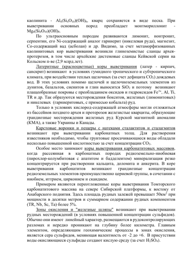 каолинита - Аl4(Si4O10)(ОН)8, кварц сохраняется в виде песка. При 
выветривании 
основных 
пород 
преобладает 
монтмориллонит 
- 
Мg6(Si4O10)(ОН)8.  
По 
ультраосновным 
породам 
развиваются 
лимонит, 
нонтронит, 
серпентин, его Ni-содержащий аналог гарниерит (никелевая руда), магнезит, 
Со-содержащий вад (асболан) и др. Видимо, за счет метаморфизованных 
каолинитовых кор выветривания возникли глиноземистые сланцы архея-
протерозоя, в том числе архейские дистеновые сланцы Кейвской серии на 
Кольском п-ве (2,9 млрд.лет). 
Латеритные (красноцветные) коры выветривания (латер - кирпич, 
санскрит) возникают  в условиях гумидного тропического и субтропического 
климата, при воздействии теплых щелочных (за счет дефицита СО2) дождевых 
вод. В этих условиях помимо щелочей и щелочноземельных элементов из 
дунитов, базальтов, сиенитов и глин выносится SiО2 и поэтому  возникают 
плащеобразные покровы с преобладанием оксидов и гидроксидов Fe3+, Al, Ti, 
TR и др. Так образуются месторождения бокситов, железных (лимонитовых) 
и никелевых  (гарниеритовых, с примесью кобальта) руд.  
Только в условиях кислород-содержащей атмосферы могли отложиться 
из бассейнов позднего архея и протерозоя железистые кварциты, образующие 
грандиозные месторождения железных руд Курской магнитной аномалии 
(КМА), а также Украины и Канады. 
Карстовые воронки и пещеры с натеками сталактитов и сталагмитов 
возникают при выветривании карбонатных толщ. Для растворения 
известняков необходимо, чтобы грунтовые просачивающиеся воды обладали 
несколько повышенной кислотностью за счет концентрации СО2.  
Особое место занимают коры выветривания карбонатитовых массивов, 
когда 
рассеянная 
в 
карбонатных 
породах 
редкоземельно-ниобиевая 
(пирохлор-колумбитовая с апатитом и бадделеитом) минерализация резко 
концентрируется при растворении кальцита, доломита и анкерита. В коре 
выветривания 
карбонатитов 
возникают 
грандиозные 
концентрации 
редкоземельных элементов преимущественно цериевой группы, в сочетании с 
ниобием, иттрием, цирконием и скандием.  
Примером являются переотложенные коры выветривания Томторского 
карбонатитового массива на севере Сибирской платформы, к востоку от 
Анабарского поднятия. Здесь площадь рудных залежей превышает 50км2 при 
мощности в десятки метров и суммарном содержании рудных компонентов 
(TR, Nb, Sc, Та) более 5%. 
Зоны окисления и "железные шляпы" возникают при выветривании 
рудных месторождений (в условиях повышенной концентрации сульфидов). 
Обычно они имеют  линейный характер, размещаются в рудоконтролирующих 
разломах и нередко проникают на глубину более километра. Главным 
элементом, определяющим геохимические процессы в зонах окисления, 
является сера сульфидов, меняющая валентность от -2 до +6.  В присутствии 
воды окисляющиеся сульфиды создают кислую среду (за счет Н2SО4).  
