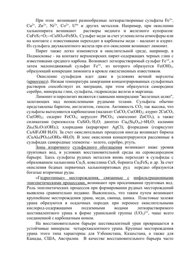 При этом  возникают разнообразные легкорастворимые сульфаты Fe2+, 
Cu2+, Zn2+, Ni2+, Co2+, U6+ и других металлов. Например, при окислении 
халькопирита возникают  растворы медного и железного купоросов: 
CuFeS2+О2→СuSO4+FeSO4. Сульфат меди за счет углекислоты атмосферы или 
на контакте с известняками переходит в карбонаты меди – малахит и азурит. 
Из сульфата двухвалентного железа при его окислении возникает лимонит. 
Пирит также легко изменяется в окислительной среде, например, в 
Подмосковье - на контакте верхнеюрских пирит-содержащих черных глин с 
известняками среднего карбона. Возникает легкорастворимый сульфат Fe+2, а 
затем малоподвижный сульфат Fе3+, из которого образуется Fe(ОН)3, 
образующий конкреции лимонита в кровле ожелезненных известняков. 
 Окисление сульфидов идет даже в условиях вечной мерзлоты 
(криогенез). Низкая температура замерзания концентрированных сульфатных 
растворов способствует их миграции, при этом образуются самородное 
серебро, минералы глин, сульфаты, гидроксиды железа и марганца. 
Лимонит и пиролюзит являются главными минералами "железных шляп", 
залегающих над неокисленными рудными телами. Сульфаты обычно 
представлены баритом, англезитом, гипсом. Активность СО2 так высока, что 
сульфаты вытесняются карбонатами (малахит CuCO3 Cu(OH)2; азурит 2CuCO3 
Cu(OH)2; сидерит FeCO3; церуссит PbCO3; смитсонит ZnCO3), а также 
силикатами (хризоколла CuSiO3·Н2О; диоптаз Cu6(Si6O18)·6H2O; каламин 
Zn4(Si2O7)(OH)2); хлоридами (кераргирит AgCl), фторидами (геарксутит 
CaAlF4OH·H2O). За счет окислительных процессов иногда возникает бирюза 
(CuAl6(PO4)4(OH)8·4H2O). В зоне окисления концентрируются рассеянные в 
сульфидах самородные элементы - золото, серебро, ртуть.  
Зоны вторичного сульфидного обогащения возникают ниже уровня 
грунтовых вод, в условиях восстановительной среды на сероводородном 
барьере. Здесь сульфаты рудных металлов вновь переходят в сульфиды с 
образованием халькозина Cu2S, ковеллина CuS, борнита Cu5FeS4 и др. За счет 
окисления бедных первичных халькопиритовых руд  нередко образуются  
богатые вторичные руды. 
«Гидрогенные» месторождения, связанные с инфильтрационными 
эпигенетическими процессами, возникают при просачивании грунтовых вод. 
Роль эпигенетических процессов при формировании рудных месторождений 
выявлена сравнительно недавно. Выяснилось, что таким путем возникают 
крупнейшие месторождения урана, меди, свинца, цинка.  Пластовые залежи 
урана образуются в осадочных породах при переносе окислительными 
кислород-содержащими 
подземными 
водами 
легкорастворимого 
шестивалентного урана в форме уранильной группы (UO2)2+, чаще всего 
соединенной с карбонатным ионом.  
На восстановительном барьере шестивалентный уран превращается в 
устойчивые минералы  четырехвалентного урана. Крупные месторождения 
урана этого типа характерны для Узбекистана, Казахстана, а также для 
Канады, США, Австралии.  В качестве восстановительного барьера часто 
