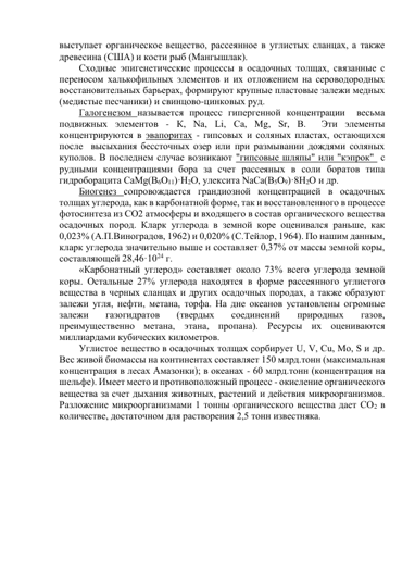 выступает органическое вещество, рассеянное в углистых сланцах, а также 
древесина (США) и кости рыб (Мангышлак). 
Сходные эпигенетические процессы в осадочных толщах, связанные с 
переносом халькофильных элементов и их отложением на сероводородных 
восстановительных барьерах, формируют крупные пластовые залежи медных 
(медистые песчаники) и свинцово-цинковых руд.  
Галогенезом называется процесс гипергенной концентрации  весьма 
подвижных элементов - К, Na, Li, Ca, Mg, Sr, В.  Эти элементы  
концентрируются в эвапоритах - гипсовых и соляных пластах, остающихся 
после  высыхания бессточных озер или при размывании дождями соляных 
куполов. В последнем случае возникают "гипсовые шляпы" или "кэпрок"  с 
рудными концентрациями бора за счет рассеяных в соли боратов типа 
гидроборацита CaMg(B6O11)·H2O, улексита NaCa(B5O9)·8H2O и др. 
Биогенез сопровождается грандиозной концентрацией в осадочных 
толщах углерода, как в карбонатной форме, так и восстановленного в процессе 
фотосинтеза из СО2 атмосферы и входящего в состав органического вещества 
осадочных пород. Кларк углерода в земной коре оценивался раньше, как 
0,023% (А.П.Виноградов, 1962) и 0,020% (С.Тейлор, 1964). По нашим данным, 
кларк углерода значительно выше и составляет 0,37% от массы земной коры, 
составляющей 28,46·1024 г.  
«Карбонатный углерод» составляет около 73% всего углерода земной 
коры. Остальные 27% углерода находятся в форме рассеянного углистого 
вещества в черных сланцах и других осадочных породах, а также образуют 
залежи угля, нефти, метана, торфа. На дне океанов установлены огромные 
залежи 
газогидратов 
(твердых 
соединений 
природных 
газов, 
преимущественно метана, этана, пропана). Ресурсы их оцениваются 
миллиардами кубических километров.  
Углистое вещество в осадочных толщах сорбирует U, V, Сu, Мо, S и др.  
Вес живой биомассы на континентах составляет 150 млрд.тонн (максимальная 
концентрация в лесах Амазонки); в океанах - 60 млрд.тонн (концентрация на 
шельфе). Имеет место и противоположный процесс - окисление органического 
вещества за счет дыхания животных, растений и действия микроорганизмов. 
Разложение микроорганизмами 1 тонны органического вещества дает СО2 в 
количестве, достаточном для растворения 2,5 тонн известняка. 
 
 
