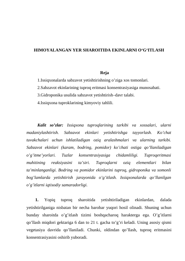 HIMOYALANGAN YER SHAROITIDA EKINLARNI O‘G‘ITLASH
Reja
1.Issiqxonalarda sabzavot yetishtirishning o’ziga xos tomonlari. 
2.Sabzavot ekinlarining tuproq eritmasi konsentrasiyasiga munosabati. 
3.Gidroponika usulida sabzavot yetishtirish–davr talabi. 
4.Issiqxona tuproklarining kimyoviy tahlili.
Kalit  so’zlar:  Issiqxona  tuproqlarining  tarkibi  va  xossalari,  ularni
madaniylashtirish.  Sabzavot  ekinlari  yetishtirishga  tayyorlash.  Ko’chat
tuvakchalari  uchun  ishlatiladigan  oziq  aralashmalari  va  ularning  tarkibi.
Sabzavot  ekinlari  (karam,  bodring,  pomidor)  ko’chati  ostiga  qo’llaniladigan
o’g’itme’yorlari.  Tuzlar  konsentrasiyasiga  chidamliligi.  Tuproqeritmasi
muhitining  reaksiyasini  ta’siri.  Tuproqlarni  oziq  elementlari  bilan
ta’minlanganligi. Bodring va pomidor ekinlarini tuproq, gidroponika va somonli
bog’lamlarda  yetishtirish  jarayonida  o’g’itlash.  Issiqxonalarda  qo’llanilgan
o’g’itlarni iqtisodiy samaradorligi. 
1.
 Yopiq  tuproq  sharoitida  yetishtiriladigan  ekinlardan,  dalada
yetishtirilganiga nisbatan bir necha barobar yuqori hosil olinadi. Shuning uchun
bunday  sharoitda  o’g’itlash  tizimi  boshqacharoq  harakterga  ega.  O’g’itlarni
qo’llash miqdori gektariga 6 dan to 21 t. gacha to’g’ri keladi. Uning asosiy qismi
vegetasiya  davrida  qo’llaniladi.  Chunki,  oldindan  qo’llash,  tuproq  eritmasini
konsentrasiyasini oshirib yuboradi. 
