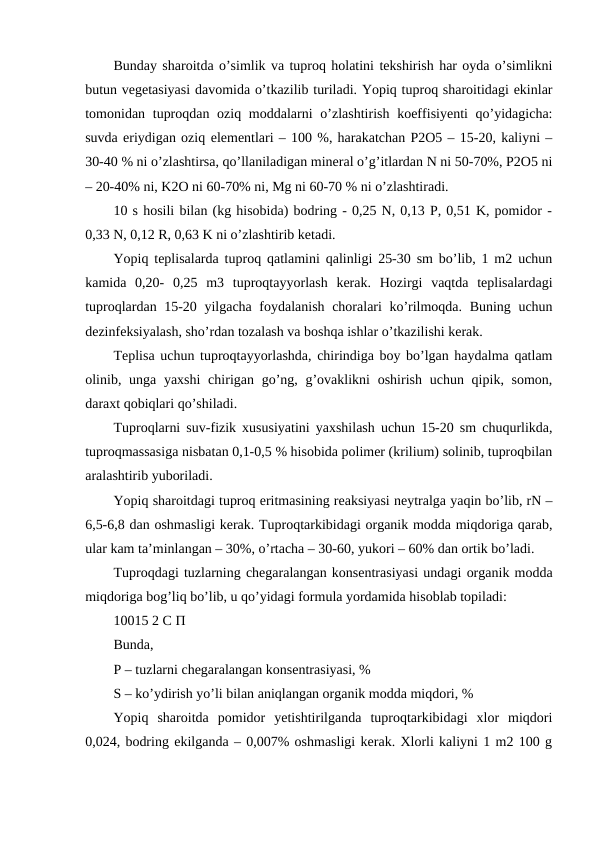Bunday sharoitda o’simlik va tuproq holatini tekshirish har oyda o’simlikni
butun vegetasiyasi davomida o’tkazilib turiladi. Yopiq tuproq sharoitidagi ekinlar
tomonidan tuproqdan oziq moddalarni  o’zlashtirish koeffisiyenti  qo’yidagicha:
suvda eriydigan oziq elementlari – 100 %, harakatchan P2O5 – 15-20, kaliyni –
30-40 % ni o’zlashtirsa, qo’llaniladigan mineral o’g’itlardan N ni 50-70%, P2O5 ni
– 20-40% ni, K2O ni 60-70% ni, Mg ni 60-70 % ni o’zlashtiradi. 
10 s hosili bilan (kg hisobida) bodring - 0,25 N, 0,13 P, 0,51 K, pomidor -
0,33 N, 0,12 R, 0,63 K ni o’zlashtirib ketadi. 
Yopiq teplisalarda tuproq qatlamini qalinligi 25-30 sm bo’lib, 1 m2 uchun
kamida  0,20-  0,25  m3  tuproqtayyorlash  kerak.  Hozirgi  vaqtda  teplisalardagi
tuproqlardan 15-20 yilgacha foydalanish choralari ko’rilmoqda. Buning uchun
dezinfeksiyalash, sho’rdan tozalash va boshqa ishlar o’tkazilishi kerak. 
Teplisa uchun tuproqtayyorlashda, chirindiga boy bo’lgan haydalma qatlam
olinib, unga yaxshi  chirigan go’ng, g’ovaklikni  oshirish  uchun qipik, somon,
daraxt qobiqlari qo’shiladi. 
Tuproqlarni suv-fizik xususiyatini yaxshilash uchun 15-20 sm chuqurlikda,
tuproqmassasiga nisbatan 0,1-0,5 % hisobida polimer (krilium) solinib, tuproqbilan
aralashtirib yuboriladi. 
Yopiq sharoitdagi tuproq eritmasining reaksiyasi neytralga yaqin bo’lib, rN –
6,5-6,8 dan oshmasligi kerak. Tuproqtarkibidagi organik modda miqdoriga qarab,
ular kam ta’minlangan – 30%, o’rtacha – 30-60, yukori – 60% dan ortik bo’ladi. 
Tuproqdagi tuzlarning chegaralangan konsentrasiyasi undagi organik modda
miqdoriga bog’liq bo’lib, u qo’yidagi formula yordamida hisoblab topiladi: 
10015 2 С П 
Bunda, 
P – tuzlarni chegaralangan konsentrasiyasi, % 
S – ko’ydirish yo’li bilan aniqlangan organik modda miqdori, % 
Yopiq  sharoitda  pomidor  yetishtirilganda  tuproqtarkibidagi  xlor  miqdori
0,024, bodring ekilganda – 0,007% oshmasligi kerak. Xlorli kaliyni 1 m2 100 g
