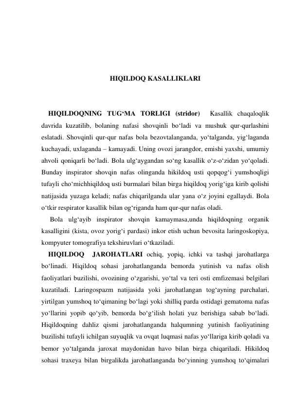  
 
 
 
HIQILDOQ KASALLIKLARI 
 
 
    HIQILDOQNING TUG‘MA TORLIGI (stridor)  Kasallik chaqaloqlik 
davrida kuzatilib, bolaning nafasi shovqinli bo‘ladi va mushuk qur-qurlashini 
eslatadi. Shovqinli qur-qur nafas bola bezovtalanganda, yo‘talganda, yig‘laganda 
kuchayadi, uxlaganda – kamayadi. Uning ovozi jarangdor, emishi yaxshi, umumiy  
ahvoli qoniqarli bo‘ladi. Bola ulg‘aygandan so‘ng kasallik o‘z-o‘zidan yo‘qoladi. 
Bunday inspirator shovqin nafas olinganda hikildoq usti qopqog‘i yumshoqligi 
tufayli cho‘michhiqildoq usti burmalari bilan birga hiqildoq yorig‘iga kirib qolishi 
natijasida yuzaga keladi; nafas chiqarilganda ular yana o‘z joyini egallaydi. Bola 
o‘tkir respirator kasallik bilan og‘riganda ham qur-qur nafas oladi. 
     Bola ulg‘ayib inspirator shovqin kamaymasa,unda hiqildoqning organik 
kasalligini (kista, ovoz yorig‘i pardasi) inkor etish uchun bevosita laringoskopiya, 
kompyuter tomografiya tekshiruvlari o‘tkaziladi. 
    HIQILDOQ  JAROHATLARI ochiq, yopiq, ichki va tashqi jarohatlarga 
bo‘linadi. Hiqildoq sohasi jarohatlanganda bemorda yutinish va nafas olish 
faoliyatlari buzilishi, ovozining o‘zgarishi, yo‘tal va teri osti emfizemasi belgilari 
kuzatiladi. Laringospazm natijasida yoki jarohatlangan tog‘ayning parchalari, 
yirtilgan yumshoq to‘qimaning bo‘lagi yoki shilliq parda ostidagi gematoma nafas 
yo‘llarini yopib qo‘yib, bemorda bo‘g‘ilish holati yuz berishiga sabab bo‘ladi. 
Hiqildoqning dahliz qismi jarohatlanganda halqumning yutinish faoliyatining 
buzilishi tufayli ichilgan suyuqlik va ovqat luqmasi nafas yo‘llariga kirib qoladi va 
bemor yo‘talganda jaroxat maydonidan havo bilan birga chiqariladi. Hikildoq 
sohasi traxeya bilan birgalikda jarohatlanganda bo‘yinning yumshoq to‘qimalari 

