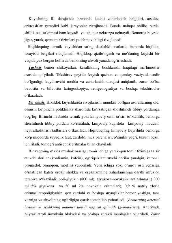     Kuyishning III darajasida bemorda kuchli zaharlanish belgilari, atsidoz, 
eritrotsitlar gemolizi kabi jarayonlar rivojlanadi. Bunda nafaqat shilliq parda, 
shillik osti to‘qimasi ham kuyadi  va  chuqur nekrozga uchraydi. Bemorda buyrak, 
jigar, yurak, qontomir tizimlari yetishmovchiligi rivojlanadi. 
   Hiqildoqning termik kuyishidan so‘ng dastlabki soatlarda bemorda hiqildoq 
torayishi belgilari riaojlanadi. Hiqildoq, qizilo‘ngach va me’daning kuyishi bir 
vaqtda yuz bergan hollarda bemorning ahvoli yanada og‘irlashadi. 
    Tashxis bemor shikoyatlari, kasallikning boshlanishi haqidagi ma’lumotlar 
asosida qo‘yiladi. Tekshiruv paytida kuyish qachon va qanday vaziyatda sodir 
bo‘lganligi, kuydiruvchi modda va zaharlanish darajasi aniqlanib, zarur bo‘lsa 
bevosita va bilvosita laringoskopiya, rentgenografiya va boshqa tekshiruvlar 
o‘tkaziladi. 
    Davolash. Hikildok kuyishlarida rivojlanishi mumkin bo‘lgan asoratlarning oldi 
olinishi ko‘pincha poliklinika sharoitida ko‘rsatilgan shoshilinch tibbiy yordamga 
bog‘liq. Birinchi navbatda termik yoki kimyoviy omil ta’siri to‘xtatilib, bemorga 
shoshilinch tibbiy yordam ko‘rsatiladi, kimyoviy kuyishda  kimyoviy moddani  
neytrallashtirish tadbirlari o‘tkaziladi. Hiqildoqning kimyoviy kuyishida bemorga 
ko‘p miqdorda suyuqlik (sut, zardob), muz parchalari, o‘simlik yog‘i, tuxum oqsili 
ichiriladi, tomog‘i antiseptik eritmalar bilan chayiladi.  
    Bir vaqtning o‘zida mushak orasiga, tomir ichiga yurak-qon tomir tizimiga ta’sir 
etuvchi dorilar (kordiamin, kofein), og‘riqsizlantiruvchi dorilar (analgin, ketonal, 
promedol, omnopon, morfin) yuboriladi. Vena ichiga yoki o‘mrov osti venasiga 
o‘rnatilgan katetr orqali shokka va organizmning zaharlanishiga qarshi infuzion 
terapiya o‘tkaziladi: poli-glyukin (800 ml), glyukoza-novokain  aralashmasi ( 300 
ml 5% glyukoza  va 30 ml 2% novokain eritmalari), 0,9 % natriy xlorid 
eritmasi,reopoliglyukin, qon zardobi va boshqa suyuqliklar bemor yoshiga, tana 
vazniga va ahvolining og‘irligiga qarab tomchilab yuboriladi. (Bemorning arterial 
bosimi va siydikning umumiy tahlili nazorat qilinadi (gematuriya)! Anuriyada 
buyrak atrofi novokain blokadasi va boshqa kerakli muolajalar bajariladi. Zarur 

