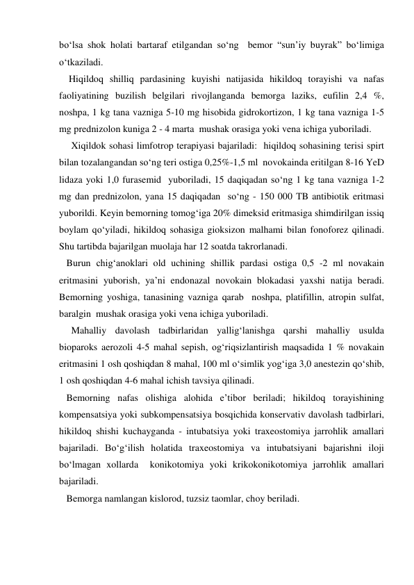 bo‘lsa shok holati bartaraf etilgandan so‘ng  bemor “sun’iy buyrak” bo‘limiga 
o‘tkaziladi. 
    Hiqildoq shilliq pardasining kuyishi natijasida hikildoq torayishi va nafas 
faoliyatining buzilish belgilari rivojlanganda bemorga laziks, eufilin 2,4 %, 
noshpa, 1 kg tana vazniga 5-10 mg hisobida gidrokortizon, 1 kg tana vazniga 1-5 
mg prednizolon kuniga 2 - 4 marta  mushak orasiga yoki vena ichiga yuboriladi.      
     Xiqildok sohasi limfotrop terapiyasi bajariladi:  hiqildoq sohasining terisi spirt 
bilan tozalangandan so‘ng teri ostiga 0,25%-1,5 ml  novokainda eritilgan 8-16 YeD 
lidaza yoki 1,0 furasemid  yuboriladi, 15 daqiqadan so‘ng 1 kg tana vazniga 1-2 
mg dan prednizolon, yana 15 daqiqadan  so‘ng - 150 000 TB antibiotik eritmasi 
yuborildi. Keyin bemorning tomog‘iga 20% dimeksid eritmasiga shimdirilgan issiq 
boylam qo‘yiladi, hikildoq sohasiga gioksizon malhami bilan fonoforez qilinadi. 
Shu tartibda bajarilgan muolaja har 12 soatda takrorlanadi. 
   Burun chig‘anoklari old uchining shillik pardasi ostiga 0,5 -2 ml novakain 
eritmasini yuborish, ya’ni endonazal novokain blokadasi yaxshi natija beradi. 
Bemorning yoshiga, tanasining vazniga qarab  noshpa, platifillin, atropin sulfat, 
baralgin  mushak orasiga yoki vena ichiga yuboriladi.  
     Mahalliy davolash tadbirlaridan yallig‘lanishga qarshi mahalliy usulda 
bioparoks aerozoli 4-5 mahal sepish, og‘riqsizlantirish maqsadida 1 % novakain 
eritmasini 1 osh qoshiqdan 8 mahal, 100 ml o‘simlik yog‘iga 3,0 anestezin qo‘shib, 
1 osh qoshiqdan 4-6 mahal ichish tavsiya qilinadi. 
   Bemorning nafas olishiga alohida e’tibor beriladi; hikildoq torayishining 
kompensatsiya yoki subkompensatsiya bosqichida konservativ davolash tadbirlari, 
hikildoq shishi kuchayganda - intubatsiya yoki traxeostomiya jarrohlik amallari 
bajariladi. Bo‘g‘ilish holatida traxeostomiya va intubatsiyani bajarishni iloji  
bo‘lmagan xollarda  konikotomiya yoki krikokonikotomiya jarrohlik amallari 
bajariladi.  
   Bemorga namlangan kislorod, tuzsiz taomlar, choy beriladi.   
