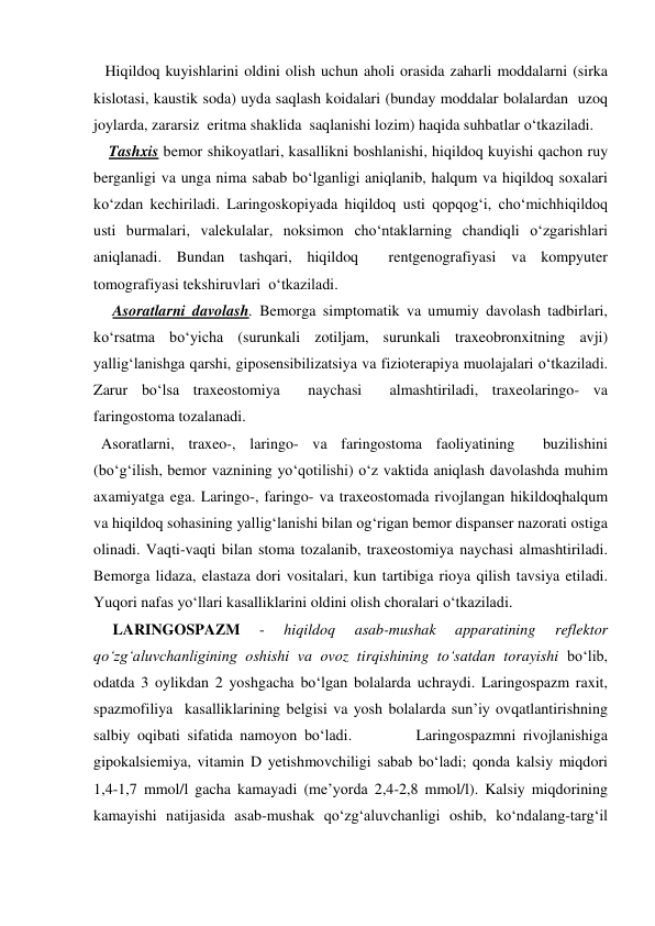    Hiqildoq kuyishlarini oldini olish uchun aholi orasida zaharli moddalarni (sirka 
kislotasi, kaustik soda) uyda saqlash koidalari (bunday moddalar bolalardan  uzoq  
joylarda, zararsiz  eritma shaklida  saqlanishi lozim) haqida suhbatlar o‘tkaziladi. 
    Tashxis bemor shikoyatlari, kasallikni boshlanishi, hiqildoq kuyishi qachon ruy 
berganligi va unga nima sabab bo‘lganligi aniqlanib, halqum va hiqildoq soxalari 
ko‘zdan kechiriladi. Laringoskopiyada hiqildoq usti qopqog‘i, cho‘michhiqildoq 
usti burmalari, valekulalar, noksimon cho‘ntaklarning chandiqli o‘zgarishlari 
aniqlanadi. Bundan tashqari, hiqildoq  rentgenografiyasi va kompyuter 
tomografiyasi tekshiruvlari  o‘tkaziladi. 
     Asoratlarni davolash. Bemorga simptomatik va umumiy davolash tadbirlari, 
ko‘rsatma bo‘yicha (surunkali zotiljam, surunkali traxeobronxitning avji) 
yallig‘lanishga qarshi, giposensibilizatsiya va fizioterapiya muolajalari o‘tkaziladi. 
Zarur bo‘lsa traxeostomiya  naychasi  almashtiriladi, traxeolaringo- va 
faringostoma tozalanadi.   
  Asoratlarni, traxeo-, laringo- va faringostoma faoliyatining  buzilishini 
(bo‘g‘ilish, bemor vaznining yo‘qotilishi) o‘z vaktida aniqlash davolashda muhim 
axamiyatga ega. Laringo-, faringo- va traxeostomada rivojlangan hikildoqhalqum 
va hiqildoq sohasining yallig‘lanishi bilan og‘rigan bemor dispanser nazorati ostiga 
olinadi. Vaqti-vaqti bilan stoma tozalanib, traxeostomiya naychasi almashtiriladi. 
Bemorga lidaza, elastaza dori vositalari, kun tartibiga rioya qilish tavsiya etiladi. 
Yuqori nafas yo‘llari kasalliklarini oldini olish choralari o‘tkaziladi. 
     LARINGOSPAZM 
- 
hiqildoq 
asab-mushak 
apparatining 
reflektor 
qo‘zg‘aluvchanligining oshishi va ovoz tirqishining to‘satdan torayishi bo‘lib, 
odatda 3 oylikdan 2 yoshgacha bo‘lgan bolalarda uchraydi. Laringospazm raxit, 
spazmofiliya  kasalliklarining belgisi va yosh bolalarda sun’iy ovqatlantirishning 
salbiy oqibati sifatida namoyon bo‘ladi.         Laringospazmni rivojlanishiga 
gipokalsiemiya, vitamin D yetishmovchiligi sabab bo‘ladi; qonda kalsiy miqdori 
1,4-1,7 mmol/l gacha kamayadi (me’yorda 2,4-2,8 mmol/l). Kalsiy miqdorining 
kamayishi natijasida asab-mushak qo‘zg‘aluvchanligi oshib, ko‘ndalang-targ‘il 

