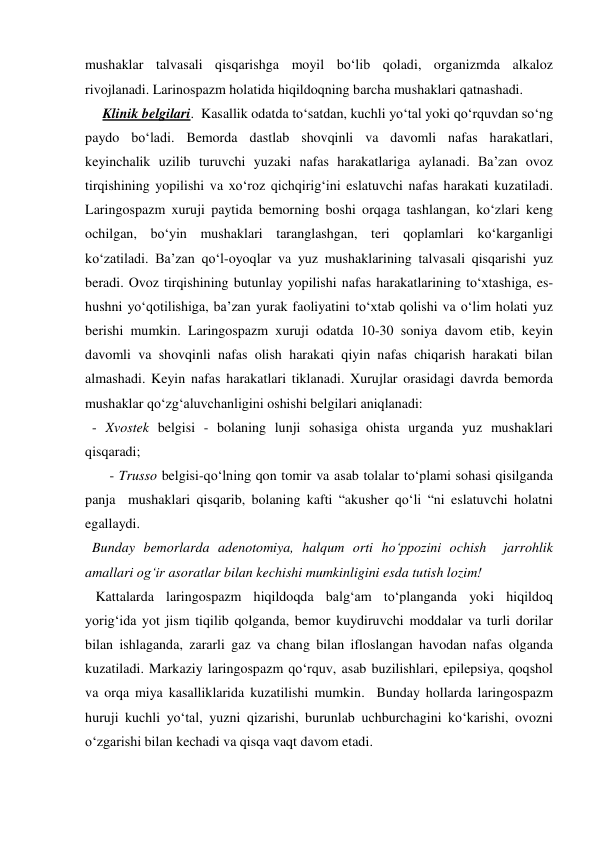 mushaklar talvasali qisqarishga moyil bo‘lib qoladi, organizmda alkaloz 
rivojlanadi. Larinospazm holatida hiqildoqning barcha mushaklari qatnashadi.  
     Klinik belgilari.  Kasallik odatda to‘satdan, kuchli yo‘tal yoki qo‘rquvdan so‘ng 
paydo bo‘ladi. Bemorda dastlab shovqinli va davomli nafas harakatlari, 
keyinchalik uzilib turuvchi yuzaki nafas harakatlariga aylanadi. Ba’zan ovoz 
tirqishining yopilishi va xo‘roz qichqirig‘ini eslatuvchi nafas harakati kuzatiladi. 
Laringospazm xuruji paytida bemorning boshi orqaga tashlangan, ko‘zlari keng 
ochilgan, bo‘yin mushaklari taranglashgan, teri qoplamlari ko‘karganligi 
ko‘zatiladi. Ba’zan qo‘l-oyoqlar va yuz mushaklarining talvasali qisqarishi yuz 
beradi. Ovoz tirqishining butunlay yopilishi nafas harakatlarining to‘xtashiga, es-
hushni yo‘qotilishiga, ba’zan yurak faoliyatini to‘xtab qolishi va o‘lim holati yuz 
berishi mumkin. Laringospazm xuruji odatda 10-30 soniya davom etib, keyin 
davomli va shovqinli nafas olish harakati qiyin nafas chiqarish harakati bilan 
almashadi. Keyin nafas harakatlari tiklanadi. Xurujlar orasidagi davrda bemorda 
mushaklar qo‘zg‘aluvchanligini oshishi belgilari aniqlanadi: 
  - Xvostek belgisi - bolaning lunji sohasiga ohista urganda yuz mushaklari 
qisqaradi; 
       - Trusso belgisi-qo‘lning qon tomir va asab tolalar to‘plami sohasi qisilganda 
panja  mushaklari qisqarib, bolaning kafti “akusher qo‘li “ni eslatuvchi holatni 
egallaydi.  
  Bunday bemorlarda adenotomiya, halqum orti ho‘ppozini ochish  jarrohlik 
amallari og‘ir asoratlar bilan kechishi mumkinligini esda tutish lozim! 
   Kattalarda laringospazm hiqildoqda balg‘am to‘planganda yoki hiqildoq 
yorig‘ida yot jism tiqilib qolganda, bemor kuydiruvchi moddalar va turli dorilar 
bilan ishlaganda, zararli gaz va chang bilan ifloslangan havodan nafas olganda 
kuzatiladi. Markaziy laringospazm qo‘rquv, asab buzilishlari, epilepsiya, qoqshol 
va orqa miya kasalliklarida kuzatilishi mumkin.  Bunday hollarda laringospazm 
huruji kuchli yo‘tal, yuzni qizarishi, burunlab uchburchagini ko‘karishi, ovozni 
o‘zgarishi bilan kechadi va qisqa vaqt davom etadi. 
