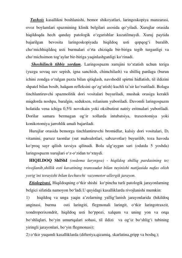     Tashxis kasallikni boshlanishi, bemor shikoyatlari, laringoskopiya manzarasi, 
ovoz boylamlari spazmining klinik belgilari asosida qo‘yiladi. Xurujlar orasida 
hiqildoqda hech qanday patologik o‘zgarishlar kuzatilmaydi. Xuruj paytida 
bajarilgan 
bevosita 
laringoskopiyada 
hiqildoq 
usti 
qopqog‘i 
buralib, 
cho‘michhiqildoq usti burmalari o‘rta chiziqda bir-biriga tegib turganligi va 
cho‘michsimon tog‘aylar bir-biriga yaqinlashganligi ko‘rinadi. 
     Shoshilinch tibbiy yordam. Laringospazm xurujini to‘xtatish uchun teriga  
(yuzga sovuq suv sepish, igna sanchish, chimchilash) va shilliq pardaga (burun 
ichini zondga o‘ralgan paxta bilan qitiqlash, navshodil spirtni hidlatish, til ildizini 
shpatel bilan bosib, halqum refleksini qo‘zg‘atish) kuchli ta’sir ko‘rsatiladi. Bolaga 
tinchlantiruvchi spazmolitik dori vositalari buyuriladi, mushak orasiga kerakli 
miqdorda noshpa, baralgin, seduksen, relanium yuboriladi. Davomli laringospazm 
holatida vena ichiga 0,5% novokain yoki oksibutirat natriy eritmalari yuboriladi. 
Dorilar samara bermagan og‘ir xollarda intubatsiya, traxeotomiya yoki 
konikotomiya jarrohlik amali bajariladi.   
   Hurujlar orasida bemorga tinchlantiruvchi bromidlar, kalsiy dori vositalari, D2 
vitamini, parxez taomlar (sut mahsulotlari, sabzavotlar) buyurilib, toza havoda 
ko‘proq sayr qilish tavsiya qilinadi. Bola ulg‘aygan sari (odatda 5 yoshda) 
laringospazm xurujlari o‘z-o‘zidan to‘xtaydi.                                                     
   HIQILDOQ ShIShI (oedema laryngea) - hiqildoq shilliq pardasining tez 
rivojlanib,shillik osti kavatining transsudat bilan tuyinishi natijasida nafas olish  
yorig‘ini torayishi bilan kechuvchi  vazomotor-allergik jarayon. 
   Etiologiyasi. Hiqildoqning o‘tkir shishi  ko‘pincha turli patologik jarayonlarning 
belgici sifatida namoyon bo‘ladi.U quyidagi kasalliklarda rivojlanishi mumkin: 
1) 
hiqildoq va unga yaqin a’zolarning yallig‘lanish jarayonlarida (hikildoq 
anginasi, burma  osti laringiti, flegmonali laringit, o‘tkir laringotraxeit, 
xondroperixondrit, hiqildoq usti ho‘ppozi, xalqum va uning yon va orqa 
bo‘shliqlari, bo‘yin umurtqalari sohasi, til ildizi  va og‘iz bo‘shlig‘i tubining 
yiringli jarayonlari, bo‘yin flegmonasi);  
2) o‘tkir yuqumli kasalliklarda (difteriya,qizamiq, skarlatina,gripp va boshq.); 
