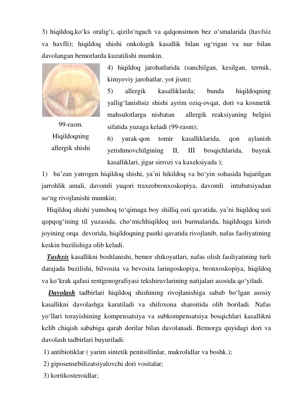 3) hiqildoq,ko‘ks oralig‘i, qizilo‘ngach va qalqonsimon bez o‘smalarida (havfsiz 
va havfli); hiqildoq shishi onkologik kasallik bilan og‘rigan va nur bilan 
davolangan bemorlarda kuzatilishi mumkin. 
4) hiqildoq jarohatlarida (sanchilgan, kesilgan, termik, 
kimyoviy jarohatlar, yot jism); 
5) 
allergik 
kasalliklarda; 
bunda 
hiqildoqning 
yallig‘lanishsiz shishi ayrim oziq-ovqat, dori va kosmetik 
mahsulotlarga nisbatan  allergik reaksiyaning belgisi 
sifatida yuzaga keladi (99-rasm); 
6) 
yurak-qon 
tomir 
kasalliklarida, 
qon 
aylanish 
yetishmovchilgining 
II, 
III 
bosqichlarida, 
buyrak 
kasalliklari, jigar sirrozi va kaxeksiyada );  
1) ba’zan yatrogen hiqildoq shishi, ya’ni hikildoq va bo‘yin sohasida bajarilgan 
jarrohlik amali, davomli yuqori traxeobronxoskopiya, davomli  intubatsiyadan 
so‘ng rivojlanishi mumkin; 
   Hiqildoq shishi yumshoq to‘qimaga boy shilliq osti qavatida, ya’ni hiqildoq usti 
qopqog‘ining til yuzasida, cho‘michhiqildoq usti burmalarida, hiqildoqga kirish 
joyining orqa  devorida, hiqildoqning pastki qavatida rivojlanib, nafas faoliyatining 
keskin buzilishiga olib keladi. 
   Tashxis kasallikni boshlanishi, bemor shikoyatlari, nafas olish faoliyatining turli 
darajada buzilishi, bilvosita va bevosita laringoskopiya, bronxoskopiya, hiqildoq 
va ko‘krak qafasi rentgenografiyasi tekshiruvlarining natijalari asosida qo‘yiladi. 
    Davolash tadbirlari hiqildoq shishining rivojlanishiga sabab bo‘lgan asosiy 
kasallikni davolashga karatiladi va shifoxona sharoitida olib boriladi. Nafas 
yo‘llari torayishining kompensatsiya va subkompensatsiya bosqichlari kasallikni 
kelib chiqish sababiga qarab dorilar bilan davolanadi. Bemorga quyidagi dori va 
davolash tadbirlari buyuriladi: 
 1) antibiotiklar ( yarim sintetik penitsillinlar, makrolidlar va boshk.); 
 2) giposensebilizatsiyalovchi dori vositalar; 
 3) kortikosteroidlar; 
 
99-rasm. 
Hiqildoqning 
allergik shishi 
 
