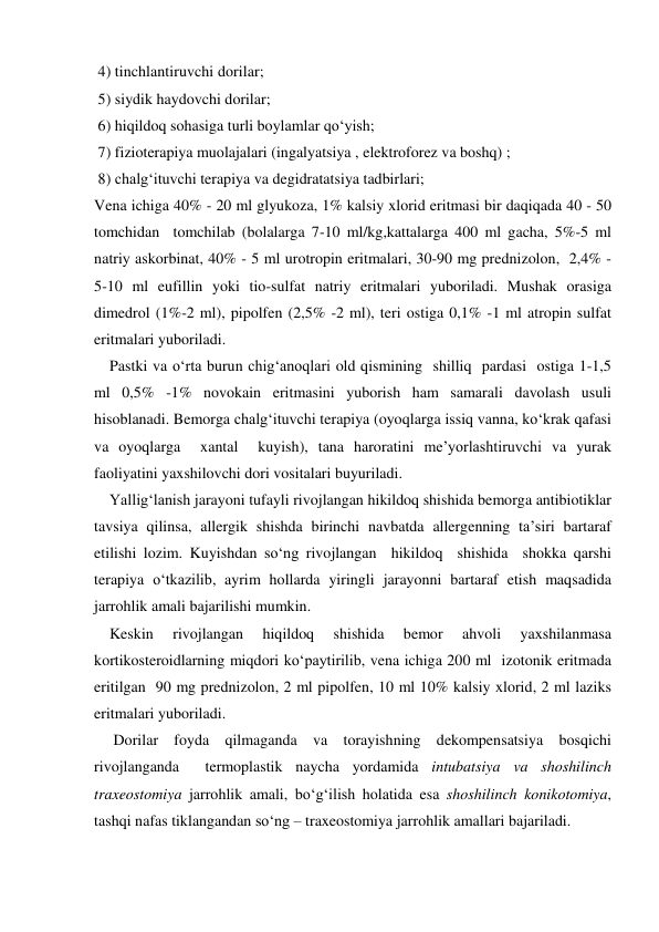  4) tinchlantiruvchi dorilar; 
 5) siydik haydovchi dorilar; 
 6) hiqildoq sohasiga turli boylamlar qo‘yish; 
 7) fizioterapiya muolajalari (ingalyatsiya , elektroforez va boshq) ; 
 8) chalg‘ituvchi terapiya va degidratatsiya tadbirlari; 
Vena ichiga 40% - 20 ml glyukoza, 1% kalsiy xlorid eritmasi bir daqiqada 40 - 50 
tomchidan  tomchilab (bolalarga 7-10 ml/kg,kattalarga 400 ml gacha, 5%-5 ml 
natriy askorbinat, 40% - 5 ml urotropin eritmalari, 30-90 mg prednizolon,  2,4% - 
5-10 ml eufillin yoki tio-sulfat natriy eritmalari yuboriladi. Mushak orasiga 
dimedrol (1%-2 ml), pipolfen (2,5% -2 ml), teri ostiga 0,1% -1 ml atropin sulfat 
eritmalari yuboriladi. 
    Pastki va o‘rta burun chig‘anoqlari old qismining  shilliq  pardasi  ostiga 1-1,5 
ml 0,5% -1% novokain eritmasini yuborish ham samarali davolash usuli 
hisoblanadi. Bemorga chalg‘ituvchi terapiya (oyoqlarga issiq vanna, ko‘krak qafasi 
va oyoqlarga  xantal  kuyish), tana haroratini me’yorlashtiruvchi va yurak 
faoliyatini yaxshilovchi dori vositalari buyuriladi.  
    Yallig‘lanish jarayoni tufayli rivojlangan hikildoq shishida bemorga antibiotiklar 
tavsiya qilinsa, allergik shishda birinchi navbatda allergenning ta’siri bartaraf 
etilishi lozim. Kuyishdan so‘ng rivojlangan  hikildoq  shishida  shokka qarshi 
terapiya o‘tkazilib, ayrim hollarda yiringli jarayonni bartaraf etish maqsadida 
jarrohlik amali bajarilishi mumkin.  
    Keskin 
rivojlangan 
hiqildoq 
shishida 
bemor 
ahvoli 
yaxshilanmasa 
kortikosteroidlarning miqdori ko‘paytirilib, vena ichiga 200 ml  izotonik eritmada 
eritilgan  90 mg prednizolon, 2 ml pipolfen, 10 ml 10% kalsiy xlorid, 2 ml laziks 
eritmalari yuboriladi. 
     Dorilar foyda qilmaganda va torayishning dekompensatsiya bosqichi 
rivojlanganda  termoplastik naycha yordamida intubatsiya va shoshilinch 
traxeostomiya jarrohlik amali, bo‘g‘ilish holatida esa shoshilinch konikotomiya, 
tashqi nafas tiklangandan so‘ng – traxeostomiya jarrohlik amallari bajariladi.                     

