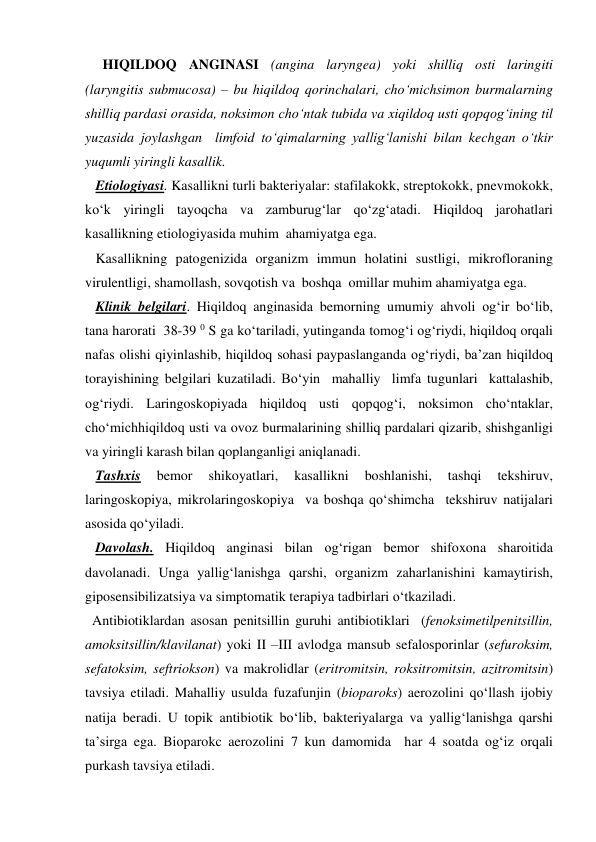      HIQILDOQ ANGINASI (angina laryngea) yoki shilliq osti laringiti 
(laryngitis submucosa) – bu hiqildoq qorinchalari, cho‘michsimon burmalarning 
shilliq pardasi orasida, noksimon cho‘ntak tubida va xiqildoq usti qopqog‘ining til 
yuzasida joylashgan  limfoid to‘qimalarning yallig‘lanishi bilan kechgan o‘tkir 
yuqumli yiringli kasallik. 
   Etiologiyasi. Kasallikni turli bakteriyalar: stafilakokk, streptokokk, pnevmokokk, 
ko‘k yiringli tayoqcha va zamburug‘lar qo‘zg‘atadi. Hiqildoq jarohatlari 
kasallikning etiologiyasida muhim  ahamiyatga ega. 
   Kasallikning patogenizida organizm immun holatini sustligi, mikrofloraning 
virulentligi, shamollash, sovqotish va  boshqa  omillar muhim ahamiyatga ega. 
   Klinik belgilari. Hiqildoq anginasida bemorning umumiy ahvoli og‘ir bo‘lib, 
tana harorati  38-39 0 S ga ko‘tariladi, yutinganda tomog‘i og‘riydi, hiqildoq orqali 
nafas olishi qiyinlashib, hiqildoq sohasi paypaslanganda og‘riydi, ba’zan hiqildoq 
torayishining belgilari kuzatiladi. Bo‘yin  mahalliy  limfa tugunlari  kattalashib, 
og‘riydi. Laringoskopiyada hiqildoq usti qopqog‘i, noksimon cho‘ntaklar, 
cho‘michhiqildoq usti va ovoz burmalarining shilliq pardalari qizarib, shishganligi 
va yiringli karash bilan qoplanganligi aniqlanadi. 
   Tashxis 
bemor 
shikoyatlari, 
kasallikni 
boshlanishi, 
tashqi 
tekshiruv, 
laringoskopiya, mikrolaringoskopiya  va boshqa qo‘shimcha  tekshiruv natijalari 
asosida qo‘yiladi. 
   Davolash. Hiqildoq anginasi bilan og‘rigan bemor shifoxona sharoitida 
davolanadi. Unga yallig‘lanishga qarshi, organizm zaharlanishini kamaytirish, 
giposensibilizatsiya va simptomatik terapiya tadbirlari o‘tkaziladi.  
  Antibiotiklardan asosan penitsillin guruhi antibiotiklari  (fenoksimetilpenitsillin, 
amoksitsillin/klavilanat) yoki II –III avlodga mansub sefalosporinlar (sefuroksim, 
sefatoksim, seftriokson) va makrolidlar (eritromitsin, roksitromitsin, azitromitsin) 
tavsiya etiladi. Mahalliy usulda fuzafunjin (bioparoks) aerozolini qo‘llash ijobiy 
natija beradi. U topik antibiotik bo‘lib, bakteriyalarga va yallig‘lanishga qarshi 
ta’sirga ega. Bioparokc aerozolini 7 kun damomida  har 4 soatda og‘iz orqali 
purkash tavsiya etiladi.   
