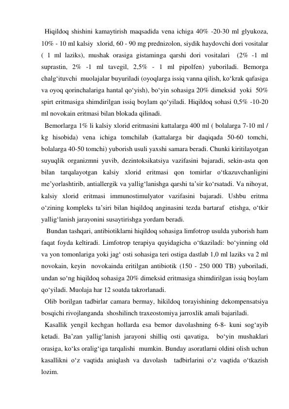   Hiqildoq shishini kamaytirish maqsadida vena ichiga 40% -20-30 ml glyukoza, 
10% - 10 ml kalsiy  xlorid, 60 - 90 mg prednizolon, siydik haydovchi dori vositalar 
( 1 ml laziks), mushak orasiga gistaminga qarshi dori vositalari  (2% -1 ml 
suprastin, 2% -1 ml tavegil, 2,5% - 1 ml pipolfen) yuboriladi. Bemorga 
chalg‘ituvchi  muolajalar buyuriladi (oyoqlarga issiq vanna qilish, ko‘krak qafasiga 
va oyoq qorinchalariga hantal qo‘yish), bo‘yin sohasiga 20% dimeksid  yoki  50% 
spirt eritmasiga shimdirilgan issiq boylam qo‘yiladi. Hiqildoq sohasi 0,5% -10-20 
ml novokain eritmasi bilan blokada qilinadi. 
  Bemorlarga 1% li kalsiy xlorid eritmasini kattalarga 400 ml ( bolalarga 7-10 ml / 
kg hisobida) vena ichiga tomchilab (kattalarga bir daqiqada 50-60 tomchi, 
bolalarga 40-50 tomchi) yuborish usuli yaxshi samara beradi. Chunki kiritilayotgan 
suyuqlik organizmni yuvib, dezintoksikatsiya vazifasini bajaradi, sekin-asta qon 
bilan tarqalayotgan kalsiy xlorid eritmasi qon tomirlar o‘tkazuvchanligini 
me’yorlashtirib, antiallergik va yallig‘lanishga qarshi ta’sir ko‘rsatadi. Va nihoyat, 
kalsiy xlorid eritmasi immunostimulyator vazifasini bajaradi. Ushbu eritma 
o‘zining kompleks ta’siri bilan hiqildoq anginasini tezda bartaraf  etishga, o‘tkir 
yallig‘lanish jarayonini susaytirishga yordam beradi. 
   Bundan tashqari, antibiotiklarni hiqildoq sohasiga limfotrop usulda yuborish ham 
faqat foyda keltiradi. Limfotrop terapiya quyidagicha o‘tkaziladi: bo‘yinning old 
va yon tomonlariga yoki jag‘ osti sohasiga teri ostiga dastlab 1,0 ml laziks va 2 ml 
novokain, keyin  novokainda eritilgan antibiotik (150 - 250 000 TB) yuboriladi, 
undan so‘ng hiqildoq sohasiga 20% dimeksid eritmasiga shimdirilgan issiq boylam 
qo‘yiladi. Muolaja har 12 soatda takrorlanadi.  
  Olib borilgan tadbirlar camara bermay, hikildoq torayishining dekompensatsiya 
bosqichi rivojlanganda  shoshilinch traxeostomiya jarroxlik amali bajariladi. 
  Kasallik yengil kechgan hollarda esa bemor davolashning 6-8- kuni sog‘ayib 
ketadi. Ba’zan yallig‘lanish jarayoni shilliq osti qavatiga,  bo‘yin mushaklari  
orasiga, ko‘ks oralig‘iga tarqalishi  mumkin. Bunday asoratlarni oldini olish uchun  
kasallikni o‘z vaqtida aniqlash va davolash  tadbirlarini o‘z vaqtida o‘tkazish 
lozim. 
