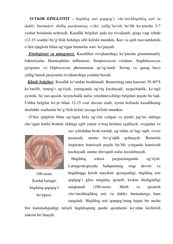      O‘TKIR EPIGLOTIT - hiqildoq usti qopqog‘i, cho‘michhiqildoq usti va 
dahliz burmalari shilliq pardasining o‘tkir yallig‘larishi bo‘lib ko‘pincha 3-7 
yashar bolalarda uchraydi. Kasallik belgilari juda tez rivojlanib, qisqa vaqt ichida 
(12-15 soatda) bo‘g‘ilish holatiga olib kelishi mumkin. Kuz va qish mavsumlarida 
o‘tkir epiglotit bilan og‘rigan bemorlar soni  ko‘payadi.  
    Etiologiyasi va patogenezi. Kasallikni rivojlanishiga ko‘pincha grammmanfiy 
bakteriyalar, Haemophilus influenzae, Streptococcus viridans, Staphilococcus 
pyogenes va Diplococcus pheumoniae qo‘zg‘atadi. Sovuq va quruq havo 
yallig‘lanish jarayonini rivojlanishiga yordam beradi.     
   Klinik belgilari. Kasallik to‘satdan boshlanadi. Bemorning tana harorati 39-400 S 
ko‘tarilib, tomog‘i og‘riydi, yutinganda og‘riq kuchayadi, uyquchanlik, ko‘ngil 
aynishi, ba’zan qusish, keyinchalik nafas yetishmovchiligi belgilari paydo bo‘ladi. 
Ushbu belgilar ko‘pi bilan 12-15 coat davom etadi, ayrim hollarda kasallikning 
dastlabki soatlarida bo‘g‘ilish holati yuzaga kelishi mumkin.  
    O‘tkir epiglotit bilan og‘rigan bola og‘zini ochgan va pastki jag‘ini oldinga 
cho‘zgan holda boshini oldinga egib yarim o‘troq holatini egallaydi, ovqatdan va 
suv ichishdan bosh tortadi, og‘zidan so‘lagi oqib, ovozi 
pasayadi, 
ammo 
bo‘g‘iqlik 
qolmaydi. 
Bemorda 
inspirator hansirash paydo bo‘lib, yotganda hansirash 
kuchayadi, ammo shovqinli nafas kuzatilmaydi.   
   Hiqildoq 
sohasi 
paypaslanganda 
og‘riydi. 
Laringoskopiyada 
hadqumning 
orqa 
devori 
va 
hiqildoqqa kirish maydoni qizarganligi, hiqildoq usti 
qopqog‘i gilos rangiday qizarib, keskin shishganligi 
aniqlanadi 
(100-rasm). 
Shish 
va 
qizarish 
cho‘michhiqildoq usti va dahliz burmalariga ham 
tarqaladi. Hiqildoq usti qopqog‘ining hajmi bir necha 
bor kattalashganligi tufayli hiqildoqning pastki qismlarini ko‘zdan kechirish 
imkoni bo‘lmaydi.  
 
100-rasm. 
Xordal laringit, 
hiqildoq qopqog‘i 
ho‘ppozi. 
