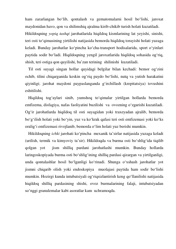ham zararlangan bo‘lib, qontalash va gematomalarni hosil bo‘lishi, jaroxat 
maydonidan havo, qon va shilimshiq ajralma kirib-chikib turish holati kuzatiladi. 
Hikildoqning yopiq tashqi jarohatlarida hiqildoq kismlarining lat yeyishi, sinishi, 
teri osti to‘qimasining yirtilishi natijasida bemorda hiqildoq torayishi holati yuzaga 
keladi. Bunday jarohatlar ko‘pincha ko‘cha-transport hodisalarida, sport o‘yinlari 
paytida sodir bo‘ladi. Hiqildoqning yengil jaroxatlarida hiqildoq sohasida og‘riq, 
shish, teri ostiga qon quyilishi, ba’zan terining  shilinishi  kuzatiladi. 
   Til osti suyagi singan hollar quyidagi belgilar bilan kechadi: bemor og‘zini 
ochib, tilini chiqarganida keskin og‘riq paydo bo‘lishi, nutq va yutish harakatini 
qiyinligi; jarohat maydoni paypaslanganda g‘irchillash (krepitatsiya) tovushini 
eshitilishi. 
   Hiqildoq tog‘aylari sinib, yumshoq to‘qimalar yirtilgan hollarda bemorda 
emfizema, disfagiya, nafas faoliyatini buzilishi  va  ovozning o‘zgarishi kuzatiladi. 
Og‘ir jarohatlarda hiqildoq til osti suyagidan yoki traxeyadan ajralib, bemorda 
bo‘g‘ilish holati yoki bo‘yin, yuz va ko‘krak qafasi teri osti emfizemasi yoki ko‘ks 
oralig‘i emfizemasi rivojlanib, bemorda o‘lim holati yuz berishi mumkin. 
   Hikildoqning ichki jarohati ko‘pincha  mexanik ta’sirlar natijasida yuzaga keladi 
(urilish, termik va kimyoviy ta’sir). Hikildoqda va burma osti bo‘shlig‘ida tiqilib  
qolgan yot  jism shilliq pardani jarohatlashi mumkin. Bunday hollarda 
laringoskopiyada burma osti bo‘shlig‘ining shilliq pardasi qizargan va yirtilganligi, 
unda qontalashlar hosil bo‘lganligi ko‘rinadi. Shunga o‘xshash jarohatlar yot 
jismni chiqarib olish yoki endoskopiya  muolajasi paytida ham sodir bo‘lishi 
mumkin. Hozirgi kunda intubatsiyali og‘riqsizlantirish keng qo‘llanilishi natijasida 
hiqildoq shilliq pardasining shishi, ovoz burmalarining falaji, intubatsiyadan 
so‘nggi granulemalar kabi asoratlar kam  uchramoqda. 

