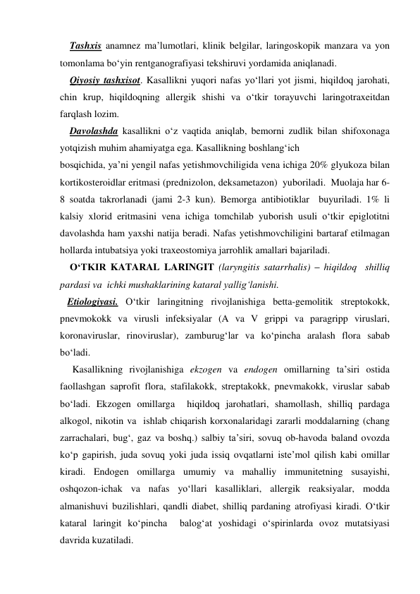     Tashxis anamnez ma’lumotlari, klinik belgilar, laringoskopik manzara va yon 
tomonlama bo‘yin rentganografiyasi tekshiruvi yordamida aniqlanadi. 
    Qiyosiy tashxisot. Kasallikni yuqori nafas yo‘llari yot jismi, hiqildoq jarohati, 
chin krup, hiqildoqning allergik shishi va o‘tkir torayuvchi laringotraxeitdan 
farqlash lozim. 
    Davolashda kasallikni o‘z vaqtida aniqlab, bemorni zudlik bilan shifoxonaga 
yotqizish muhim ahamiyatga ega. Kasallikning boshlang‘ich    
bosqichida, ya’ni yengil nafas yetishmovchiligida vena ichiga 20% glyukoza bilan 
kortikosteroidlar eritmasi (prednizolon, deksametazon)  yuboriladi.  Muolaja har 6-
8 soatda takrorlanadi (jami 2-3 kun). Bemorga antibiotiklar  buyuriladi. 1% li 
kalsiy xlorid eritmasini vena ichiga tomchilab yuborish usuli o‘tkir epiglotitni 
davolashda ham yaxshi natija beradi. Nafas yetishmovchiligini bartaraf etilmagan 
hollarda intubatsiya yoki traxeostomiya jarrohlik amallari bajariladi. 
    O‘TKIR KATARAL LARINGIT (laryngitis satarrhalis) – hiqildoq  shilliq 
pardasi va  ichki mushaklarining kataral yallig‘lanishi. 
   Etiologiyasi. O‘tkir laringitning rivojlanishiga betta-gemolitik streptokokk, 
pnevmokokk va virusli infeksiyalar (A va V grippi va paragripp viruslari, 
koronaviruslar, rinoviruslar), zamburug‘lar va ko‘pincha aralash flora sabab 
bo‘ladi.  
     Kasallikning rivojlanishiga ekzogen va endogen omillarning ta’siri ostida 
faollashgan saprofit flora, stafilakokk, streptakokk, pnevmakokk, viruslar sabab 
bo‘ladi. Ekzogen omillarga  hiqildoq jarohatlari, shamollash, shilliq pardaga 
alkogol, nikotin va  ishlab chiqarish korxonalaridagi zararli moddalarning (chang 
zarrachalari, bug‘, gaz va boshq.) salbiy ta’siri, sovuq ob-havoda baland ovozda 
ko‘p gapirish, juda sovuq yoki juda issiq ovqatlarni iste’mol qilish kabi omillar 
kiradi. Endogen omillarga umumiy va mahalliy immunitetning susayishi, 
oshqozon-ichak va nafas yo‘llari kasalliklari, allergik reaksiyalar, modda 
almanishuvi buzilishlari, qandli diabet, shilliq pardaning atrofiyasi kiradi. O‘tkir 
kataral laringit ko‘pincha  balog‘at yoshidagi o‘spirinlarda ovoz mutatsiyasi  
davrida kuzatiladi. 
