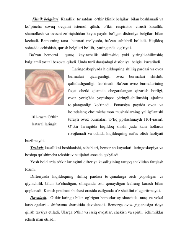        Klinik belgilari. Kasallik  to‘satdan  o‘tkir klinik belgilar  bilan boshlanadi va 
ko‘pincha sovuq ovqatni istemol qilish, o‘tkir respirator virusli kasallik, 
shamollash va ovozni zo‘riqishidan keyin paydo bo‘lgan disfoniya belgilari bilan 
kechadi. Bemorning tana  harorati me’yorda, ba’zan subfebril bo‘ladi. Hiqildoq 
sohasida achishish, qurish belgilari bo‘lib,  yutinganda  og‘riydi. 
    Ba’zan bemorni  quruq, keyinchalik shilimshiq yoki yiringli-shilimshiq 
balg‘amli yo‘tal bezovta qiladi. Unda turli darajadagi disfoniya  belgisi kuzatiladi.               
    Laringoskopiyada hiqildoqning shilliq pardasi va ovoz 
burmalari 
qizarganligi, 
ovoz 
burmalari 
shishib, 
qalinlashganligi  ko‘rinadi. Ba’zan ovoz burmalarining 
faqat chetki qismida chegaralangan qizarish borligi,  
ovoz yorig‘ida yopishqoq yiringli-shilimshiq ajralma 
to‘planganligi ko‘rinadi. Fonatsiya paytida ovoz va 
ko‘ndalang cho‘michsimon mushaklarning yallig‘lanishi 
tufayli ovoz burmalari to‘liq jipslashmaydi (101-rasm). 
O‘tkir laringitda hiqildoq shishi juda kam hollarda 
rivojlanadi va odatda hiqildoqning nafas olish faoliyati 
buzilmaydi.    
     Tashxis kasallikni boshlanishi, sabablari, bemor shikoyatlari, laringoskopiya va  
boshqa qo‘shimcha tekshiruv natijalari asosida qo‘yiladi. 
     Yosh bolalarda o‘tkir laringitni difteriya kasalligining tarqoq shaklidan farqlash 
lozim. 
     Difteriyada hiqildoqning shilliq pardasi to‘qimalarga zich yopishgan va 
qiyinchilik bilan ko‘chadigan, olinganda osti qonaydigan kulrang karash bilan 
qoplanadi. Karash predmet shishasi orasida ezilganda o‘z shaklini o‘zgartirmaydi. 
     Davolash.  O‘tkir laringit bilan og‘rigan bemorlar uy sharoitda, nutq va vokal 
kasb egalari - shifoxona sharoitida davolanadi. Bemorga ovoz gigienasiga rioya 
qilish tavsiya etiladi. Ularga o‘tkir va issiq ovqatlar, chekish va spirtli  ichimliklar  
ichish man etiladi. 
 
 
 
101-rasm.O‘tkir 
kataral laringit 
 

