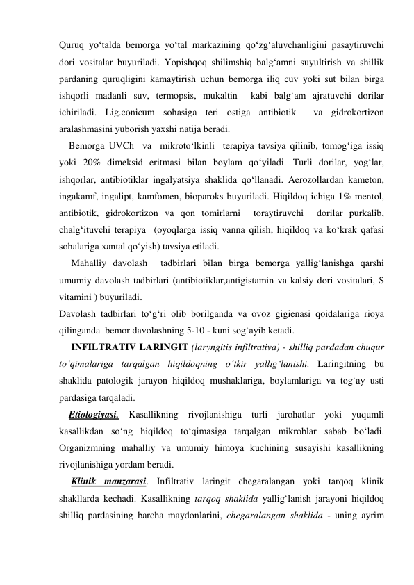 Quruq yo‘talda bemorga yo‘tal markazining qo‘zg‘aluvchanligini pasaytiruvchi 
dori vositalar buyuriladi. Yopishqoq shilimshiq balg‘amni suyultirish va shillik 
pardaning quruqligini kamaytirish uchun bemorga iliq cuv yoki sut bilan birga 
ishqorli madanli suv, termopsis, mukaltin  kabi balg‘am ajratuvchi dorilar 
ichiriladi. Lig.conicum sohasiga teri ostiga antibiotik  va gidrokortizon 
aralashmasini yuborish yaxshi natija beradi.    
    Bemorga UVCh  va  mikroto‘lkinli  terapiya tavsiya qilinib, tomog‘iga issiq 
yoki 20% dimeksid eritmasi bilan boylam qo‘yiladi. Turli dorilar, yog‘lar, 
ishqorlar, antibiotiklar ingalyatsiya shaklida qo‘llanadi. Aerozollardan kameton, 
ingakamf, ingalipt, kamfomen, bioparoks buyuriladi. Hiqildoq ichiga 1% mentol, 
antibiotik, gidrokortizon va qon tomirlarni  toraytiruvchi  dorilar purkalib, 
chalg‘ituvchi terapiya  (oyoqlarga issiq vanna qilish, hiqildoq va ko‘krak qafasi 
sohalariga xantal qo‘yish) tavsiya etiladi. 
     Mahalliy davolash  tadbirlari bilan birga bemorga yallig‘lanishga qarshi 
umumiy davolash tadbirlari (antibiotiklar,antigistamin va kalsiy dori vositalari, S 
vitamini ) buyuriladi.  
Davolash tadbirlari to‘g‘ri olib borilganda va ovoz gigienasi qoidalariga rioya 
qilinganda  bemor davolashning 5-10 - kuni sog‘ayib ketadi. 
     INFILTRATIV LARINGIT (laryngitis infiltrativa) - shilliq pardadan chuqur 
to‘qimalariga tarqalgan hiqildoqning o‘tkir yallig‘lanishi. Laringitning bu 
shaklida patologik jarayon hiqildoq mushaklariga, boylamlariga va tog‘ay usti 
pardasiga tarqaladi. 
    Etiologiyasi. Kasallikning rivojlanishiga turli jarohatlar yoki yuqumli 
kasallikdan so‘ng hiqildoq to‘qimasiga tarqalgan mikroblar sabab bo‘ladi. 
Organizmning mahalliy va umumiy himoya kuchining susayishi kasallikning 
rivojlanishiga yordam beradi.  
     Klinik manzarasi. Infiltrativ laringit chegaralangan yoki tarqoq klinik 
shakllarda kechadi. Kasallikning tarqoq shaklida yallig‘lanish jarayoni hiqildoq 
shilliq pardasining barcha maydonlarini, chegaralangan shaklida - uning ayrim 

