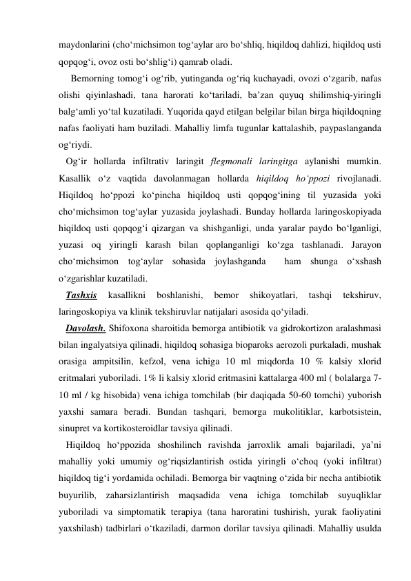 maydonlarini (cho‘michsimon tog‘aylar aro bo‘shliq, hiqildoq dahlizi, hiqildoq usti 
qopqog‘i, ovoz osti bo‘shlig‘i) qamrab oladi.  
     Bemorning tomog‘i og‘rib, yutinganda og‘riq kuchayadi, ovozi o‘zgarib, nafas 
olishi qiyinlashadi, tana harorati ko‘tariladi, ba’zan quyuq shilimshiq-yiringli 
balg‘amli yo‘tal kuzatiladi. Yuqorida qayd etilgan belgilar bilan birga hiqildoqning 
nafas faoliyati ham buziladi. Mahalliy limfa tugunlar kattalashib, paypaslanganda 
og‘riydi.  
   Og‘ir hollarda infiltrativ laringit flegmonali laringitga aylanishi mumkin. 
Kasallik o‘z vaqtida davolanmagan hollarda hiqildoq ho‘ppozi rivojlanadi. 
Hiqildoq ho‘ppozi ko‘pincha hiqildoq usti qopqog‘ining til yuzasida yoki 
cho‘michsimon tog‘aylar yuzasida joylashadi. Bunday hollarda laringoskopiyada 
hiqildoq usti qopqog‘i qizargan va shishganligi, unda yaralar paydo bo‘lganligi, 
yuzasi oq yiringli karash bilan qoplanganligi ko‘zga tashlanadi. Jarayon 
cho‘michsimon tog‘aylar sohasida joylashganda  ham shunga o‘xshash 
o‘zgarishlar kuzatiladi. 
   Tashxis 
kasallikni 
boshlanishi, 
bemor 
shikoyatlari, 
tashqi 
tekshiruv, 
laringoskopiya va klinik tekshiruvlar natijalari asosida qo‘yiladi. 
   Davolash. Shifoxona sharoitida bemorga antibiotik va gidrokortizon aralashmasi 
bilan ingalyatsiya qilinadi, hiqildoq sohasiga bioparoks aerozoli purkaladi, mushak 
orasiga ampitsilin, kefzol, vena ichiga 10 ml miqdorda 10 % kalsiy xlorid 
eritmalari yuboriladi. 1% li kalsiy xlorid eritmasini kattalarga 400 ml ( bolalarga 7-
10 ml / kg hisobida) vena ichiga tomchilab (bir daqiqada 50-60 tomchi) yuborish  
yaxshi samara beradi. Bundan tashqari, bemorga mukolitiklar, karbotsistein, 
sinupret va kortikosteroidlar tavsiya qilinadi.  
   Hiqildoq ho‘ppozida shoshilinch ravishda jarroxlik amali bajariladi, ya’ni 
mahalliy yoki umumiy og‘riqsizlantirish ostida yiringli o‘choq (yoki infiltrat) 
hiqildoq tig‘i yordamida ochiladi. Bemorga bir vaqtning o‘zida bir necha antibiotik 
buyurilib, zaharsizlantirish maqsadida vena ichiga tomchilab suyuqliklar 
yuboriladi va simptomatik terapiya (tana haroratini tushirish, yurak faoliyatini 
yaxshilash) tadbirlari o‘tkaziladi, darmon dorilar tavsiya qilinadi. Mahalliy usulda 
