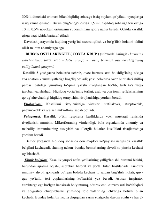 30% li dimeksid eritmasi bilan hiqildiq sohasiga issiq boylam qo‘yiladi, oyoqlariga 
issiq vanna qilinadi. Burun chig‘anog‘i ostiga 1,5 ml, hiqildoq sohasiga teri ostiga 
10 ml 0,5% novokain eritmasini yuborish ham ijobiy natija beradi. Odatda kasallik 
qisqa vaqt ichida bartaraf etiladi.  
  Davolash jarayonida hiqildoq yorig‘ini nazorat qilish va bo‘g‘ilish holatini oldini 
olish muhim ahamiyatga ega. 
    BURMA OSTI LARINGITI ( COXTA KRUP ) (subxordal laringit - laringitis 
subchordalis, soxta krup - false croup) -  ovoz burmasi osti bo‘shlig‘ining 
yallig‘lanish jarayoni. 
 Kasallik 5 yoshgacha bolalarda uchrab, ovoz burmasi osti bo‘shlig‘ining o‘ziga 
xos anatomik xususiyatlariga bog‘liq bo‘ladi; yosh bolalarda ovoz burmalari shilliq 
pardasi ostidagi yumshoq to‘qima yaxshi rivojlangan bo‘lib, turli ta’sirlarga 
javoban tez shishadi. Hiqildoq yorig‘ining torligi, asab va qon tomir reflekslarining 
qo‘zg‘aluvchanligi hiqildoq torayishini rivojlanishiga yordam beradi.   
  Etiologiyasi. Kasallikni rivojlanishiga viruslar, stafilakokk, streptokokk, 
pnevmokokk va aralash mikroflora  sabab bo‘ladi. 
  Patogenezi. Kasallik o‘tkir respirator kaslliklarda yoki mustaqil ravishda 
rivojlanishi mumkin. Mikrofloraning virulentligi, bola organizmida umumiy va 
mahalliy immunitetning susayishi va allergik holatlar kasallikni rivojlanishiga 
yordam beradi. 
    Bemor yotganda hiqildoq sohasida qon miqdori ko‘payishi natijasida kasallik 
belgilari kuchayadi, shuning uchun  bunday bemorlarning ahvoli ko‘pincha kechasi 
og‘irlashadi. 
   Klinik belgilari. Kasallik yuqori nafas yo‘llarining yallig‘lanishi, burunni bitishi, 
burundan ajralma oqishi, subfebril harorat va yo‘tal bilan boshlanadi. Kunduzi 
umumiy ahvoli qoniqarli bo‘lgan bolada kechasi to‘satdan bug‘ilish holati, quv-
quv yo‘talib, teri qoplamlarining ko‘karishi yuz beradi. Asosan inspirator 
xarakterga ega bo‘lgan hansirash bo‘yinturuq, o‘mrov osti, o‘mrov usti bo‘shliqlari 
va epigastriy chuqurchalari yumshoq to‘qimalarining ichkariga botishi bilan 
kechadi. Bunday holat bir necha daqiqadan yarim soatgacha davom etishi va har 2-
