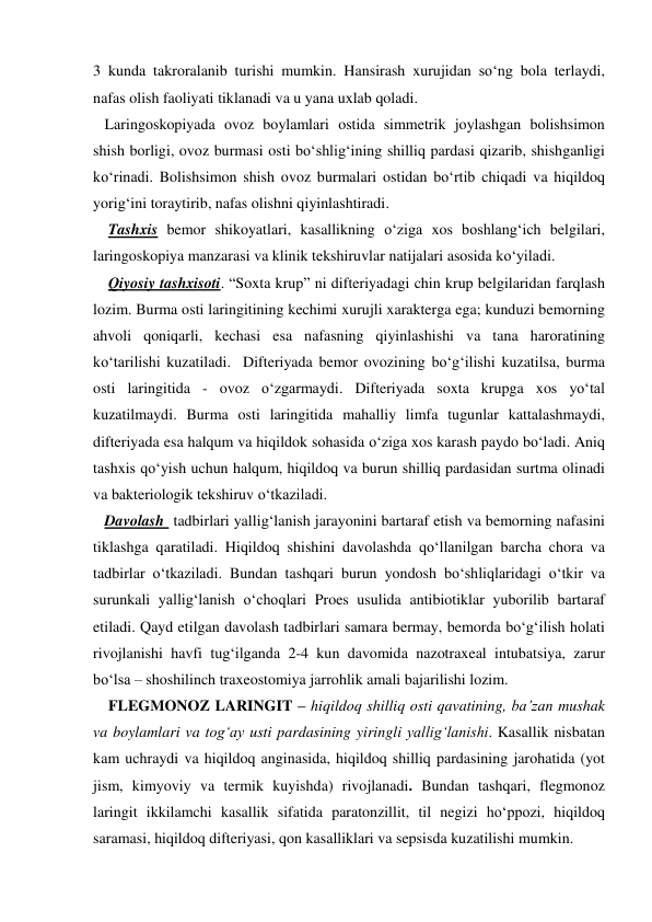 3 kunda takroralanib turishi mumkin. Hansirash xurujidan so‘ng bola terlaydi, 
nafas olish faoliyati tiklanadi va u yana uxlab qoladi. 
   Laringoskopiyada ovoz boylamlari ostida simmetrik joylashgan bolishsimon 
shish borligi, ovoz burmasi osti bo‘shlig‘ining shilliq pardasi qizarib, shishganligi 
ko‘rinadi. Bolishsimon shish ovoz burmalari ostidan bo‘rtib chiqadi va hiqildoq 
yorig‘ini toraytirib, nafas olishni qiyinlashtiradi. 
    Tashxis bemor shikoyatlari, kasallikning o‘ziga xos boshlang‘ich belgilari, 
laringoskopiya manzarasi va klinik tekshiruvlar natijalari asosida ko‘yiladi. 
    Qiyosiy tashxisoti. “Soxta krup” ni difteriyadagi chin krup belgilaridan farqlash 
lozim. Burma osti laringitining kechimi xurujli xarakterga ega; kunduzi bemorning 
ahvoli qoniqarli, kechasi esa nafasning qiyinlashishi va tana haroratining 
ko‘tarilishi kuzatiladi.  Difteriyada bemor ovozining bo‘g‘ilishi kuzatilsa, burma 
osti laringitida - ovoz o‘zgarmaydi. Difteriyada soxta krupga xos yo‘tal 
kuzatilmaydi. Burma osti laringitida mahalliy limfa tugunlar kattalashmaydi, 
difteriyada esa halqum va hiqildok sohasida o‘ziga xos karash paydo bo‘ladi. Aniq 
tashxis qo‘yish uchun halqum, hiqildoq va burun shilliq pardasidan surtma olinadi 
va bakteriologik tekshiruv o‘tkaziladi. 
   Davolash  tadbirlari yallig‘lanish jarayonini bartaraf etish va bemorning nafasini 
tiklashga qaratiladi. Hiqildoq shishini davolashda qo‘llanilgan barcha chora va 
tadbirlar o‘tkaziladi. Bundan tashqari burun yondosh bo‘shliqlaridagi o‘tkir va 
surunkali yallig‘lanish o‘choqlari Proes usulida antibiotiklar yuborilib bartaraf 
etiladi. Qayd etilgan davolash tadbirlari samara bermay, bemorda bo‘g‘ilish holati 
rivojlanishi havfi tug‘ilganda 2-4 kun davomida nazotraxeal intubatsiya, zarur 
bo‘lsa – shoshilinch traxeostomiya jarrohlik amali bajarilishi lozim.  
    FLEGMONOZ LARINGIT – hiqildoq shilliq osti qavatining, ba’zan mushak 
va boylamlari va tog‘ay usti pardasining yiringli yallig‘lanishi. Kasallik nisbatan 
kam uchraydi va hiqildoq anginasida, hiqildoq shilliq pardasining jarohatida (yot 
jism, kimyoviy va termik kuyishda) rivojlanadi. Bundan tashqari, flegmonoz 
laringit ikkilamchi kasallik sifatida paratonzillit, til negizi ho‘ppozi, hiqildoq 
saramasi, hiqildoq difteriyasi, qon kasalliklari va sepsisda kuzatilishi mumkin. 
