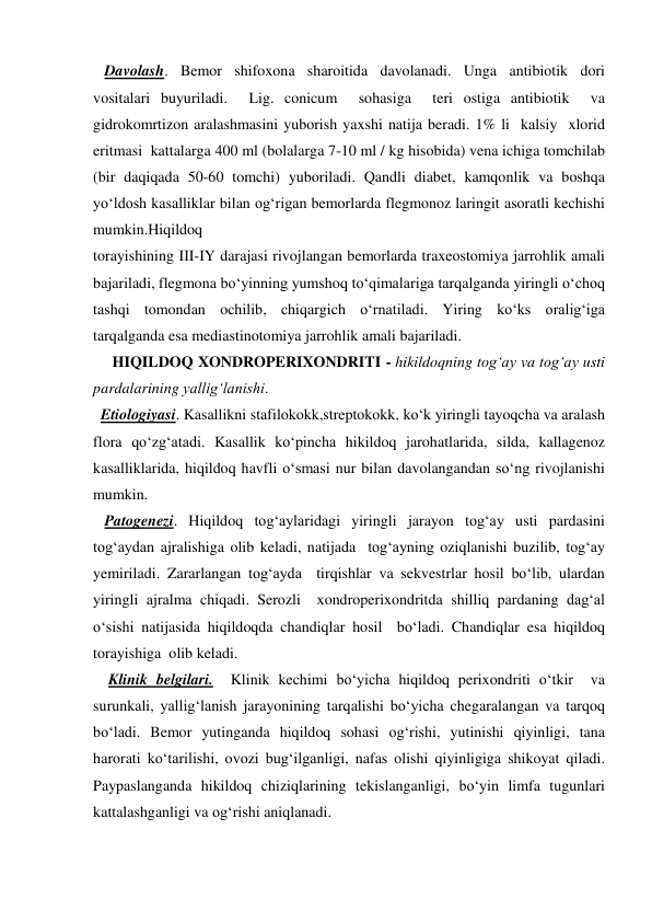    Davolash. Bemor shifoxona sharoitida davolanadi. Unga antibiotik dori 
vositalari buyuriladi.  Lig. conicum  sohasiga  teri ostiga antibiotik  va 
gidrokomrtizon aralashmasini yuborish yaxshi natija beradi. 1% li  kalsiy  xlorid  
eritmasi  kattalarga 400 ml (bolalarga 7-10 ml / kg hisobida) vena ichiga tomchilab 
(bir daqiqada 50-60 tomchi) yuboriladi. Qandli diabet, kamqonlik va boshqa 
yo‘ldosh kasalliklar bilan og‘rigan bemorlarda flegmonoz laringit asoratli kechishi 
mumkin.Hiqildoq  
torayishining III-IY darajasi rivojlangan bemorlarda traxeostomiya jarrohlik amali 
bajariladi, flegmona bo‘yinning yumshoq to‘qimalariga tarqalganda yiringli o‘choq 
tashqi tomondan ochilib, chiqargich o‘rnatiladi. Yiring ko‘ks oralig‘iga 
tarqalganda esa mediastinotomiya jarrohlik amali bajariladi. 
     HIQILDOQ XONDROPERIXONDRITI - hikildoqning tog‘ay va tog‘ay usti 
pardalarining yallig‘lanishi.   
  Etiologiyasi. Kasallikni stafilokokk,streptokokk, ko‘k yiringli tayoqcha va aralash 
flora qo‘zg‘atadi. Kasallik ko‘pincha hikildoq jarohatlarida, silda, kallagenoz 
kasalliklarida, hiqildoq havfli o‘smasi nur bilan davolangandan so‘ng rivojlanishi 
mumkin.  
   Patogenezi. Hiqildoq tog‘aylaridagi yiringli jarayon tog‘ay usti pardasini 
tog‘aydan ajralishiga olib keladi, natijada  tog‘ayning oziqlanishi buzilib, tog‘ay 
yemiriladi. Zararlangan tog‘ayda  tirqishlar va sekvestrlar hosil bo‘lib, ulardan 
yiringli ajralma chiqadi. Serozli  xondroperixondritda shilliq pardaning dag‘al 
o‘sishi natijasida hiqildoqda chandiqlar hosil  bo‘ladi. Chandiqlar esa hiqildoq 
torayishiga  olib keladi. 
    Klinik belgilari.  Klinik kechimi bo‘yicha hiqildoq perixondriti o‘tkir  va 
surunkali, yallig‘lanish jarayonining tarqalishi bo‘yicha chegaralangan va tarqoq 
bo‘ladi. Bemor yutinganda hiqildoq sohasi og‘rishi, yutinishi qiyinligi, tana  
harorati ko‘tarilishi, ovozi bug‘ilganligi, nafas olishi qiyinligiga shikoyat qiladi. 
Paypaslanganda hikildoq chiziqlarining tekislanganligi, bo‘yin limfa tugunlari 
kattalashganligi va og‘rishi aniqlanadi.  
