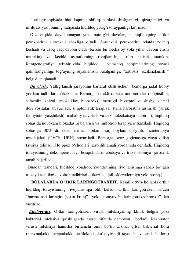      Laringoskopiyada hiqildoqning shilliq pardasi shishganligi, qizarganligi va 
infiltratsiyasi, buning natijasida hiqildoq yorig‘i torayganligi ko‘rinadi.  
    O‘z vaqtida davolanmagan yoki noto‘g‘ri davolangan hiqildoqning o‘tkir 
perexondriti surunkali shakliga o‘tadi. Surunkali perexondrit odatda noaniq 
kechadi va uzoq vaqt davom etadi (ba’zan bir necha oy yoki yillar davom etishi 
mumkin) 
va 
kechki 
asoratlarning 
rivojlanishiga 
olib 
kelishi 
mumkin. 
Rentgenografiya tekshiruvida hiqildoq  yumshoq to‘qimalarining soyasi 
qalinlashganligi, tog‘ayning suyaklanishi buzilganligi, “tartibsiz  oxaksizlanish ” 
belgisi aniqlanadi. 
    Davolash. Yallig‘lanish jarayonini bartaraf etish uchun  bemorga jadal tibbiy 
yordam tadbirlari o‘tkaziladi. Bemorga kerakli dozada antibiotiklar (ampitsillin, 
sefazolin, kefzol, amoksiklav, bioparoks), metrogil, bisseptol va shishga qarshi 
dori vositalari buyuriladi, simptomatik terapiya  (tana haroratini tushirish, yurak 
faoliyatini yaxshilash), mahalliy davolash va dezintoksikatsiya tadbirlari, hiqildoq 
sohasida novokain blokadasini bajarish va limfotrop terapiya o‘tkaziladi. Hiqildoq 
sohasiga 30% dimeksid eritmasi bilan issiq boylam qo‘yilib, fizioterapiya 
muolajalari (UVCh, UBN) buyuriladi. Bemorga ovoz gigienasiga rioya qilish 
tavsiya qilinadi. Ho‘ppoz o‘choqlari jarrohlik amali yordamida ochiladi. Hiqildoq 
torayishining dekompensatsiya bosqichida intubatsiya va traxeostomiya  jarroxlik 
amali bajariladi.   
  Bundan tashqari, hiqildoq xondroperixondritining rivojlanishiga sabab bo‘lgan 
asosiy kasallikni davolash tadbirlari o‘tkaziladi (sil, sklerodermiya yoki boshq.). 
     BOLALARDA O‘TKIR LARINGOTRAXEIT. Kasallik 99% hollarda o‘tkir 
hiqildoq torayishining rivojlanishiga olib keladi. O‘tkir laringotraxeit ba’zan 
“burma osti laringiti (soxta krup)”  yoki “torayuvchi laringotraxeobronxit” deb 
yuritiladi. 
   Etiologiyasi. O‘tkir laringotraxeit virusli infeksiyaning klinik belgisi yoki 
bakterial infeksiya qo‘shilganda asorat sifatida namoyon  bo‘ladi. Respirator 
virusli infeksiya hamisha birlamchi omil bo‘lib xizmat qilsa, bakterial flora 
(pnevmakokk, streptakokk, stafilokokk, ko‘k yiringli tayoqcha va aralash flora) 
