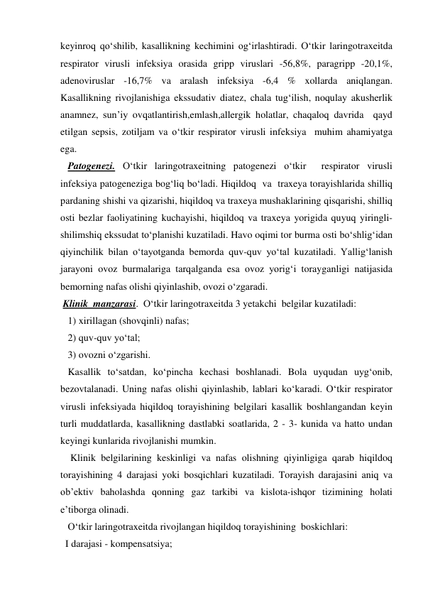 keyinroq qo‘shilib, kasallikning kechimini og‘irlashtiradi. O‘tkir laringotraxeitda 
respirator virusli infeksiya orasida gripp viruslari -56,8%, paragripp -20,1%, 
adenoviruslar -16,7% va aralash infeksiya -6,4 % xollarda aniqlangan. 
Kasallikning rivojlanishiga ekssudativ diatez, chala tug‘ilish, noqulay akusherlik 
anamnez, sun’iy ovqatlantirish,emlash,allergik holatlar, chaqaloq davrida  qayd 
etilgan sepsis, zotiljam va o‘tkir respirator virusli infeksiya  muhim ahamiyatga 
ega. 
   Patogenezi. O‘tkir laringotraxeitning patogenezi o‘tkir  respirator virusli 
infeksiya patogeneziga bog‘liq bo‘ladi. Hiqildoq  va  traxeya torayishlarida shilliq 
pardaning shishi va qizarishi, hiqildoq va traxeya mushaklarining qisqarishi, shilliq 
osti bezlar faoliyatining kuchayishi, hiqildoq va traxeya yorigida quyuq yiringli-
shilimshiq ekssudat to‘planishi kuzatiladi. Havo oqimi tor burma osti bo‘shlig‘idan 
qiyinchilik bilan o‘tayotganda bemorda quv-quv yo‘tal kuzatiladi. Yallig‘lanish 
jarayoni ovoz burmalariga tarqalganda esa ovoz yorig‘i torayganligi natijasida 
bemorning nafas olishi qiyinlashib, ovozi o‘zgaradi. 
 Klinik  manzarasi.  O‘tkir laringotraxeitda 3 yetakchi  belgilar kuzatiladi:  
   1) xirillagan (shovqinli) nafas;  
   2) quv-quv yo‘tal; 
   3) ovozni o‘zgarishi.  
   Kasallik to‘satdan, ko‘pincha kechasi boshlanadi. Bola uyqudan uyg‘onib, 
bezovtalanadi. Uning nafas olishi qiyinlashib, lablari ko‘karadi. O‘tkir respirator 
virusli infeksiyada hiqildoq torayishining belgilari kasallik boshlangandan keyin 
turli muddatlarda, kasallikning dastlabki soatlarida, 2 - 3- kunida va hatto undan 
keyingi kunlarida rivojlanishi mumkin.  
    Klinik belgilarining keskinligi va nafas olishning qiyinligiga qarab hiqildoq 
torayishining 4 darajasi yoki bosqichlari kuzatiladi. Torayish darajasini aniq va 
ob’ektiv baholashda qonning gaz tarkibi va kislota-ishqor tizimining holati 
e’tiborga olinadi.    
   O‘tkir laringotraxeitda rivojlangan hiqildoq torayishining  boskichlari: 
  I darajasi - kompensatsiya; 

