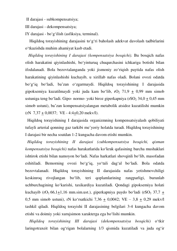  II darajasi - subkompensatsiya; 
III darajasi - dekompensatsiya; 
IY darajasi - bo‘g‘ilish (asfiksiya, terminal). 
    Hiqildoq torayishining darajasini to‘g‘ri baholash adekvat davolash tadbirlarini 
o‘tkazishda muhim ahamiyat kasb etadi.  
   Hiqildoq torayishining I darajasi (kompensatsiya bosqichi). Bu bosqich nafas 
olish harakatini qiyinlashishi, bo‘yinturuq chuqurchasini ichkariga botishi bilan 
ifodalanadi. Bola bezovtalanganda yoki jismoniy zo‘riqish paytida nafas olish 
harakatining qiyinlashishi kuchayib, u xirillab nafas oladi. Bolani ovozi odatda 
bo‘g‘iq bo‘ladi, ba’zan o‘zgarmaydi. Hiqildoq torayishining I darajasida 
gipoksemiya kuzatilmaydi yoki juda kam bo‘lib, rO2 71,9 + 0,99 mm simob 
ustuniga teng bo‘ladi. Gipo- normo- yoki biroz giperkapniya (rSO2 34,0 + 0,45 mm 
simob ustuni), ba’zan kompensatsiyalangan metabolik atsidoz kuzatilishi mumkin  
(rN  7,37 + 0,0037;  VE - 4:4+0,20 mekv/l).  
  Hiqildoq torayishining I darajasida organizmning kompensatsiyalash qobiliyati 
tufayli arterial qonning gaz tarkibi me’yoriy holatda turadi. Hiqildoq torayishining 
I darajasi bir necha soatdan 1-2 kungacha davom etishi mumkin. 
  Hiqildoq torayishining II darajasi (cubkompensatsiya bosqichi, qisman 
kompensatsiya bosqichi) nafas harakatlarida ko‘krak qafasining barcha mushaklari 
ishtirok etishi bilan namoyon bo‘ladi. Nafas harkatlari shovqinli bo‘lib, masofadan 
eshitiladi. Bemorning ovozi bo‘g‘iq, yo‘tali dag‘al bo‘ladi. Bola odatda 
bezovtalanadi. Hiqildoq torayishining II darajasida nafas yetishmovchiligi 
keskinroq 
rivojlangan 
bo‘lib, 
teri 
qoplamlarining 
rangparligi, 
burunlab 
uchburchagining ko‘karishi, taxikardiya kuzatiladi. Qondagi gipoksemiya holati 
kuchayib (rO2 66,1+1,16 mm.sim.ust.), giperkapniya paydo bo‘ladi (rSO2 37,7 + 
0,5 mm simob ustuni), rN ko‘rsatkichi 7,36 + 0,0042; VE – 3,8 + 0,29 mekv/l 
tashkil qiladi. Hiqildoq torayishi II darajasining belgilari 3-4 kungacha davom 
etishi va doimiy yoki xurujsimon xarakterga ega bo‘lishi mumkin.  
    Hiqildoq torayishining III darajasi (dekompensatsiya bosqichi) o‘tkir 
laringotraxeit bilan og‘rigan bolalarning 1/3 qismida kuzatiladi va juda og‘ir 
