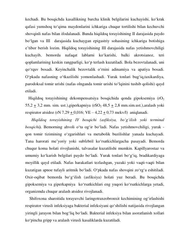 kechadi. Bu bosqichda kasallikning barcha klinik belgilarini kuchayishi, ko‘krak 
qafasi yumshoq to‘qima maydonlarini ichkariga chuqur tortilishi bilan kechuvchi 
shovqinli nafas bilan ifodalanadi. Bunda hiqildoq torayishining II darajasida paydo 
bo‘lgan va III  darajasida kuchaygan epigastriy sohasining ichkariga botishiga 
e’tibor berish lozim. Hiqildoq torayishining III darajasida nafas yetishmovchiligi 
kuchayib, 
bemorda 
nafaqat 
lablarni 
ko‘karishi, 
balki 
akrotsianoz, 
teri 
qoplamlarining keskin rangparligi, ko‘p terlash kuzatiladi. Bola bezovtalanadi, uni 
qo‘rquv bosadi. Keyinchalik bezovtalik o‘rnini adinamiya va apatiya bosadi. 
O‘pkada nafasning o‘tkazilishi yomonlashadi. Yurak tonlari bug‘iq,taxikardiya, 
parodoksal tomir urishi (nafas olnganda tomir urishi to‘lqinini tushib qolishi) qayd 
etiladi. 
   Hiqildoq torayishining dekompensatsiya bosqichida qonda gipoksemiya (rO2 
55,2 + 3,2 mm. sim. ust.),giperkapniya  (rSO2 48,5 + 2,8 mm.sim.ust.),aralash yoki 
respirator atsidoz (rN 7,29 + 0,016; VE – 4,22 + 0,73 mekv/l)  aniqlanadi. 
      Hiqildoq torayishining IY bosqichi (asfiksiya, bo‘g‘ilish yoki terminal 
bosqichi). Bemorning ahvoli o‘ta og‘ir bo‘ladi. Nafas yetishmovchiligi, yurak - 
qon tomir tizimining o‘zgarishlari va metabolik buzilishlar yanada kuchayadi. 
Tana harorati me’yoriy yoki subfebril ko‘rsatkichlargacha pasayadi. Bemorda 
chuqur koma holati rivojlanishi, talvasalar kuzatilishi mumkin. Kapillyarostaz va 
umumiy ko‘karish belgilari paydo bo‘ladi. Yurak tonlari bo‘g‘iq, bradikardiyaga 
moyillik qayd etiladi. Nafas harakatlari tezlashgan, yuzaki yoki vaqti-vaqti bilan 
kuzatigan apnoe tufayli aritmik bo‘ladi. O‘pkada nafas shovqini zo‘rg‘a eshitiladi. 
Oxir-oqibat bemorda bo‘g‘ilish (asfiksiya) holati yuz beradi. Bu bosqichda 
gipoksemiya va giperkapniya  ko‘rsatkichlari eng yuqori ko‘rsatkichlarga yetadi, 
organizmda chuqur aralash atsidoz rivojlanadi. 
    Shifoxona sharoitida torayuvchi laringotraxeobronxit kechimining og‘irlashishi 
respirator virusli infeksiyaga bakterial infeksiyani qo‘shilishi natijasida rivojlangan 
yiringli jarayon bilan bog‘liq bo‘ladi. Bakterial infeksiya bilan asoratlanish xollari 
ko‘pincha gripp va aralash virusli kasaliklarda kuzatiladi. 
