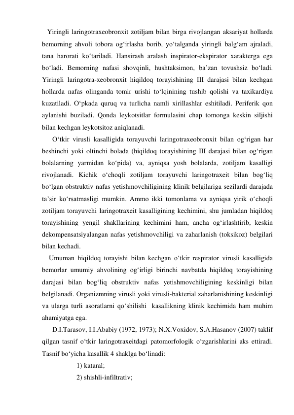    Yiringli laringotraxeobronxit zotiljam bilan birga rivojlangan aksariyat hollarda 
bemorning ahvoli tobora og‘irlasha borib, yo‘talganda yiringli balg‘am ajraladi, 
tana harorati ko‘tariladi. Hansirash aralash inspirator-ekspirator xarakterga ega 
bo‘ladi. Bemorning nafasi shovqinli, hushtaksimon, ba’zan tovushsiz bo‘ladi. 
Yiringli laringotra-xeobronxit hiqildoq torayishining III darajasi bilan kechgan 
hollarda nafas olinganda tomir urishi to‘lqinining tushib qolishi va taxikardiya 
kuzatiladi. O‘pkada quruq va turlicha namli xirillashlar eshitiladi. Periferik qon 
aylanishi buziladi. Qonda leykotsitlar formulasini chap tomonga keskin siljishi 
bilan kechgan leykotsitoz aniqlanadi.  
      O‘tkir virusli kasalligida torayuvchi laringotraxeobronxit bilan og‘rigan har 
beshinchi yoki oltinchi bolada (hiqildoq torayishining III darajasi bilan og‘rigan 
bolalarning yarmidan ko‘pida) va, ayniqsa yosh bolalarda, zotiljam kasalligi 
rivojlanadi. Kichik o‘choqli zotiljam torayuvchi laringotraxeit bilan bog‘liq 
bo‘lgan obstruktiv nafas yetishmovchiligining klinik belgilariga sezilardi darajada 
ta’sir ko‘rsatmasligi mumkin. Ammo ikki tomonlama va ayniqsa yirik o‘choqli 
zotiljam torayuvchi laringotraxeit kasalligining kechimini, shu jumladan hiqildoq 
torayishining yengil shakllarining kechimini ham, ancha og‘irlashtirib, keskin 
dekompensatsiyalangan nafas yetishmovchiligi va zaharlanish (toksikoz) belgilari 
bilan kechadi. 
    Umuman hiqildoq torayishi bilan kechgan o‘tkir respirator virusli kasalligida 
bemorlar umumiy ahvolining og‘irligi birinchi navbatda hiqildoq torayishining 
darajasi bilan bog‘liq obstruktiv nafas yetishmovchiligining keskinligi bilan 
belgilanadi. Organizmning virusli yoki virusli-bakterial zaharlanishining keskinligi 
va ularga turli asoratlarni qo‘shilishi  kasallikning klinik kechimida ham muhim 
ahamiyatga ega. 
      D.I.Tarasov, I.I.Ababiy (1972, 1973); N.X.Voxidov, S.A.Hasanov (2007) taklif 
qilgan tasnif o‘tkir laringotraxeitdagi patomorfologik o‘zgarishlarini aks ettiradi. 
Tasnif bo‘yicha kasallik 4 shaklga bo‘linadi:  
                    1) kataral; 
                    2) shishli-infiltrativ; 
