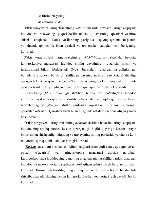                     3) fibrinozli-yiringli; 
                    4) nekrotik shakli. 
   O‘tkir torayuvchi laringotraxeitning kataral shaklida bevosita laringoskopiyada 
hiqildoq va traxeyaning  yuqori bo‘limlari shilliq qavatining  qizarishi va biroz  
shishi  aniqlanadi. Nafas yo‘llarining yorig‘ida  quyuq ajralma to‘planib, 
yo‘talganda qiyinchilik bilan ajraladi va tez orada  qaloqlar hosil bo‘lganligi 
ko‘rinadi. 
   O‘tkir toraytiruvchi larngotraxeitning shishli-infiltrativ shaklida bevosita 
laringoskopiya manzarasi hiqildoq shilliq qavatining  qizarishi, shishi va  
infiltratsiyasi bilan  ifodalanadi. Ovoz  burmalari  qizargan va qalinlashgan  
bo‘ladi. Burma osti bo‘shlig‘i shilliq pardasining infiltratsiyasi kataral shakliga 
qaraganda keskinroq rivojlangan bo‘ladi. Nafas yorig‘ida ko‘p miqdorda tez orada 
qaloqlar hosil qilib quriydigan quyuq, yopishqoq ajralma to‘plami ko‘rinadi. 
    Kasallikning fibrinozli-yiringli shaklida burma osti bo‘shlig‘ida hiqildoq 
yorig‘ini  keskin toraytiruvchi shishli bolishchalar va hiqildoq, traxeya, bazan 
bronxlarning yallig‘langan shilliq pardasiga yopishgan  fibrinozli - yiringli 
qarashlar ko‘rinadi. Qarashlar kuch bilan olinganda ostida oson qonaydigan yaralar 
hosil bo‘ladi. 
    O‘tkir torayuvchi laringotraxeitning nekrotik shaklida bevosita laringoskopiyada  
hiqildoqning shilliq pardasi keskin qizarganligi, hiqildoq yorig‘i keskin torayib  
bolishsimon shishganligi, hiqildoq va traxeyaning shilliq pardasida yaralar va ko‘p 
miqdorda  quruq qonli  qaloqlar borligi ko‘rinadi.  
     Tashxis kasallikni boshlanishi, klinik belgilari (shovqinli nafas, quv-quv yo‘tal, 
ovozni 
o‘zgarishi) 
va 
laringoskopiya 
manzarasi 
asosida 
qo‘yiladi. 
Laringoskopiyada hiqildoqning yuqori va o‘rta qavatining shilliq pardasi qizargan, 
hiqildoq va traxeya yorig‘ida qaloqlar hosil qilgan qalin yiringli balg‘am to‘plami 
ko‘rinadi. Burma osti bo‘shlig‘ining shilliq pardasi to‘q-qizil bolishcha shaklida 
shishib, qizaradi, shuning uchun laringoskopiyada ovoz yorig‘i  uch qavatli  bo‘lib  
ko‘rinadi.       
