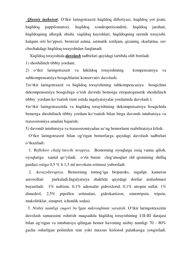   Qiyosiy tashxisot. O‘tkir laringotraxeit hiqildoq difteriyasi, hiqildoq yot jismi, 
hiqildoq 
pappilomatozi, 
hiqildoq 
xondroperixondriti, 
hiqildoq 
jarohati, 
hiqildoqning allergik shishi, xiqildoq kuyishlari, hiqildoqning uremik torayishi, 
halqum orti ho‘ppozi, bronxial astma, astmatik zotiljam, qizamiq, skarlatina, suv 
chechakdagi hiqildoq torayishidan farqlanadi.    
    Xiqildoq torayishida davolash tadbirlari quyidagi tartibda olib boriladi:  
1) shoshilinch tibbiy yordam; 
2) 
o‘tkir 
laringotraxeit 
va 
hikildoq 
torayishining 
 
kompensatsiya 
va      
subkompensatsiya bosqichlarini konservativ davolash; 
3)o‘tkir laringotraxeit va hiqildoq torayishining subkompencasiya  bosqichini  
dekompensatsiya bosqichiga o‘tish davrida bemorga etiopatogenetik shoshilinch 
tibbiy  yordam ko‘rsatish (tent ostida ingalyatsiyalar yordamida davolash ); 
4)o‘tkir laringotraxeitda va hiqildoq torayishining dekompensatsiya bosqichida 
bemorga shoshilinch tibbiy yordam ko‘rsatish bilan birga davomli intubatsiya va 
traxeostomiya amalini bajarish; 
5) davomli intubatsiya va traxeostomiyadan so‘ng bemorlarni reabilitatsiya kilish. 
   O‘tkir laringotraxeit bilan og‘rigan bemorlarga quyidagi davolash tadbirlari 
o‘tkaziladi:  
   1. Reflektor chalg‘ituvchi terapiya.  Bemorning oyoqlarga issiq vanna qilish, 
oyoqlariga  xantal qo‘yiladi,  o‘rta burun  chig‘anoqlari old qismining shilliq 
pardasi ostiga 0,5 % li 1,5 ml novokain eritmasi yuboriladi. 
   2. Aerazolterapiya. Bemorning tomog‘iga bioparoks, ingalipt, kameton 
aerozollari  purkaladi.Ingalyatsiya shaklida quyidagi dorilar aralashmasi 
buyuriladi:  1% naftizin, 0,1% adrenalin gidroxlorid, 0,1% atropin sulfat, 1% 
dimedrol, 
2,5% 
pipolfen 
eritmalari, 
gidrokartizon, 
ximotripsin, 
tripsin, 
mukolitiklar, sinupret, ichimlik sodasi. 
  3. Nisbiy namligi yuqori bo‘lgan mikroiqlimni yaratish. O‘tkir laringotraxeitni 
davolash samarasini oshirish maqsadida hiqildoq torayishining I-II-III darajasi 
bilan og‘rigan va intubatsiya qilingan bemor havoning nisbiy namligi 70 - 80% 
gacha oshirilgan polietilen tent yoki maxsus kislorod palatkasiga yotqiziladi. 
