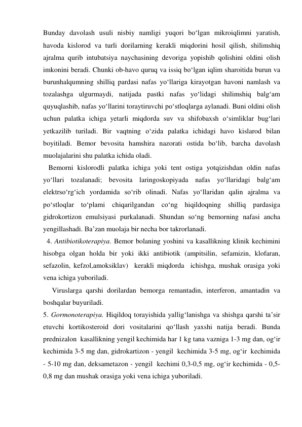 Bunday davolash usuli nisbiy namligi yuqori bo‘lgan mikroiqlimni yaratish, 
havoda kislorod va turli dorilarning kerakli miqdorini hosil qilish, shilimshiq 
ajralma qurib intubatsiya naychasining devoriga yopishib qolishini oldini olish 
imkonini beradi. Chunki ob-havo quruq va issiq bo‘lgan iqlim sharoitida burun va 
burunhalqumning shilliq pardasi nafas yo‘llariga kirayotgan havoni namlash va 
tozalashga ulgurmaydi, natijada pastki nafas yo‘lidagi shilimshiq balg‘am 
quyuqlashib, nafas yo‘llarini toraytiruvchi po‘stloqlarga aylanadi. Buni oldini olish 
uchun palatka ichiga yetarli miqdorda suv va shifobaxsh o‘simliklar bug‘lari 
yetkazilib turiladi. Bir vaqtning o‘zida palatka ichidagi havo kislarod bilan 
boyitiladi. Bemor bevosita hamshira nazorati ostida bo‘lib, barcha davolash 
muolajalarini shu palatka ichida oladi. 
   Bemorni kislorodli palatka ichiga yoki tent ostiga yotqizishdan oldin nafas 
yo‘llari tozalanadi; bevosita laringoskopiyada nafas yo‘llaridagi balg‘am 
elektrso‘rg‘ich yordamida so‘rib olinadi. Nafas yo‘llaridan qalin ajralma va 
po‘stloqlar to‘plami chiqarilgandan co‘ng hiqildoqning shilliq pardasiga 
gidrokortizon emulsiyasi purkalanadi. Shundan so‘ng bemorning nafasi ancha 
yengillashadi. Ba’zan muolaja bir necha bor takrorlanadi.  
  4. Antibiotikoterapiya. Bemor bolaning yoshini va kasallikning klinik kechimini 
hisobga olgan holda bir yoki ikki antibiotik (ampitsilin, sefamizin, klofaran, 
sefazolin, kefzol,amoksiklav)  kerakli miqdorda  ichishga, mushak orasiga yoki 
vena ichiga yuboriladi. 
     Viruslarga qarshi dorilardan bemorga remantadin, interferon, amantadin va 
boshqalar buyuriladi.  
5. Gormonoterapiya. Hiqildoq torayishida yallig‘lanishga va shishga qarshi ta’sir 
etuvchi kortikosteroid dori vositalarini qo‘llash yaxshi natija beradi. Bunda 
prednizalon  kasallikning yengil kechimida har 1 kg tana vazniga 1-3 mg dan, og‘ir 
kechimida 3-5 mg dan, gidrokartizon - yengil  kechimida 3-5 mg, og‘ir  kechimida 
- 5-10 mg dan, deksametazon - yengil  kechimi 0,3-0,5 mg, og‘ir kechimida - 0,5-
0,8 mg dan mushak orasiga yoki vena ichiga yuboriladi. 
