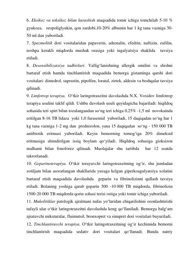 6. Eksikoz va toksikoz bilan kurashish maqsadida tomir ichiga tomchilab 5-10 % 
gyukoza,   reopoliglyukin, qon zardobi,10-20% albumin har 1 kg tana vazniga 30-
50 ml dan yuboriladi. 
7. Spazmolitik dori vositalaridan papaverin, adrenalin, efedrin, naftizin, eufilin, 
noshpa kerakli miqdorda mushak orasiga yoki ingalyatsiya shaklida  tavsiya 
etiladi. 
8. Desensibilizatsiya tadbirlari. Yallig‘lanishning allergik omilini va shishni 
bartaraf etish hamda tinchlantirish maqsadida bemorga gistaminga qarshi dori 
vositalari: dimedrol, suprastin, pipolfen, loratal, zirtek, aldesin va boshqalar tavsiya 
qilinadi. 
9. Limfotrop terapiya.  O‘tkir laringotraxeitni davolashda N.X. Voxidov limfotrop 
terapiya usulini taklif qildi. Ushbu davolash usuli quyidagicha bajariladi: hiqildoq 
sohasida teri spirt bilan tozalangandan so‘ng teri ichiga 0,25% -1,5 ml  novokainda 
eritilgan 8-16 TB lidaza  yoki 1,0 furasemid  yuboriladi, 15 daqiqadan so‘ng har 1 
kg tana vazniga 1-2 mg dan  prednizolon, yana 15 daqiqadan  so‘ng - 150 000 TB 
antibiotik eritmasi yuboriladi. Keyin bemorning tomog‘iga 20% dimeksid 
eritmasiga shimdirilgan issiq boylam qo‘yiladi. Hiqildoq sohasiga gioksizon 
malhami bilan fonoforez qilinadi. Muolajalar shu tartibda  har 12 soatda 
takrorlanadi. 
10. Geparinoterapiya. O‘tkir torayuvchi laringotraxeitning og‘ir, shu jumladan 
zotiljam bilan asoratlangan shakllarida yuzaga kelgan giperkoagulyatsiya xolatini 
bartaraf etish maqsadida davolashda  geparin va fibrinolizinni qullash tavsiya 
etiladi. Bolaning yoshiga qarab geparin 500 -10 000 TB miqdorda, fibrinolizin 
1500-20 000 TB miqdorda qorin sohasi terisi ostiga yoki tomir ichiga yuboriladi. 
11. Mukolitiklar patologik ajralmani nafas yo‘laridan chiqarilishini osonlashtirishi 
tufayli ular o‘tkir laringotraxeitni davolashda keng qo‘llaniladi. Bemorga balg‘am 
ajratuvchi miksturalar, fluimutsil, bronxopret va sinupret dori vositalari buyuriladi. 
12. Tinchlantiruvchi terapiya. O‘tkir laringotraxeitning og‘ir kechimida bemorni 
tinchlantirish maqsadida sedativ dori vositalari qo‘llanadi. Bunda natriy 
