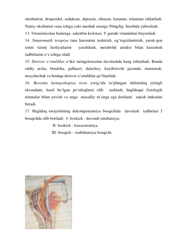 oksibutirat, droperidol, seduksen, diprazin, sibazon, ketamin, relanium ishlatiladi. 
Natriy oksibutrat vena ichiga yoki mushak orasiga 50mg/kg  hisobida yuboriladi.  
13. Vitaminlardan bemorga  askorbin kislotasi, V guruhi vitaminlari buyuriladi. 
14. Simptomatik terapiya tana haroratini tushirish, og‘riqsizlantirish, yurak-qon 
tomir tizimi faoliyatlarini  yaxshilash, metabolik atsidoz bilan kurashish 
tadbirlarini o‘z ichiga oladi. 
15. Dorivor o‘simliklar o‘tkir laringotraxeitni davolashda keng ishlatiladi. Bunda 
oddiy archa, binafsha, gulhayri, dalachoy, kuydiruvchi gazanda, marmarak, 
moychechak va boshqa dorivor o‘simliklar qo‘llaniladi. 
16. Bevosita laringoskopiya ovoz yorig‘ida to‘plangan shilimshiq yiringli 
ekssudatni, hosil bo‘lgan po‘stloqlarni olib  tashlash, hiqildoqni fiziologik 
eritmalar bilan yuvish va unga  maxalliy ta’sirga ega dorilarni  sepish imkonini 
beradi.    
17. Hiqildoq torayishining dekompensatsiya bosqichida  davolash  tadbirlari 3 
bosqichda olib boriladi:  I- boskich - davomli intubatsiya; 
                           II- boskich - traxeostomiya. 
                          III- bosqich – reabilitatsiya bosqichi.  
 
 
 
