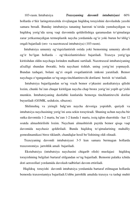       Traxeyaning 
davomli 
intubatsiyasi 
60% 
hollarda o‘tkir laringotraxeitda rivojlangan hiqildoq torayishini davolashda yaxshi 
samara beradi. Bunday intubatsiya tananing harorati ta’sirida yumshaydigan va 
hiqildoq yorig‘ida uzoq vaqt davomida qoldirilishiga qaramasdan to‘qimalarga 
zarar yetkazmaydigan termoplastik naycha yordamida og‘iz yoki burun bo‘shlig‘i 
orqali bajariladi (oro- va nazotraxeal intubatsiya) (103-rasm).  
     Intubatsiya umumiy og‘riqsizlantirish ostida yoki bemorning umumiy ahvoli 
og‘ir bo‘lgan hollarda - og‘riksizlantirishsiz bajariladi. Traxeya yorig‘iga 
kiritishdan oldin naychaga lorinden malhami surtiladi. Nazotraxeal intubatsiyaning 
afzalligi shundan iboratki, bola naychani tishlab, uning yorig‘ini yopmaydi. 
Bundan tashqari, bolani og‘zi orqali ovqatlantirish imkoni yaratiladi. Bemor 
naychaga o‘rgangandan so‘ng unga tinchlantiruvchi dorilarni  berish  to‘xtatiladi. 
      Intubatsiya bajarilgandan so‘ng vrach bemor o‘pkasini auskultatsiya qilishi 
lozim, chunki ba’zan chuqur kiritilgan naycha chap bronx yorig‘ini yopib qo‘yishi 
mumkin. Intubatsiyaning dastlabki kunlarida bemorga tinchlantiruvchi dorilar 
buyuriladi (GOMK, seduksin, sibazon). 
      Shilimshiq va yiringli balg‘am naycha devoriga yopishib, quriydi va 
intubatsiya naychasining yorig‘ini asta-sekin toraytiradi. Shuning uchun naycha bir 
sutka davomida 1-2 marta, ba’zan 1-2 kunda 1 marta, issiq iqlim sharoitida - har 12 
soatda almashtirilishi lozim. Naychani almashtirish paytda bemor qisqa vaqt 
davomida naychasiz qoldiriladi. Bunda hiqildoq to‘qimalarining mahalliy 
gemodinamikasi biroz tiklanib, chandiqlar hosil bo‘lishining oldi olinadi.  
     Traxeyaning davomli intubatsiyasi 3-5 kun samara bermagan hollarda 
traxeostomiya  jarrohlik amali  bajariladi. 
      Ekstubatsiya (intubatsiya naychasini chiqarib olish) muolajasi  hiqildoq 
torayishining belgilari bartaraf etilgandan so‘ng bajariladi. Bemorni palatka ichida 
dori aerozollari yordamida davolash tadbirlari davom ettiriladi. 
    Hiqildoq  torayishi  davomli intubatsiya yordamida bartaraf etilmagan hollarda 
bemorda traxeostamiya bajariladi.Ushbu jarrohlik amalida traxeya va tashqi muhit 
103-rasm. Intubatsiya 
