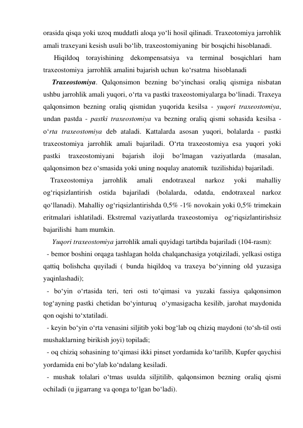 orasida qisqa yoki uzoq muddatli aloqa yo‘li hosil qilinadi. Traxeotomiya jarrohlik 
amali traxeyani kesish usuli bo‘lib, traxeostomiyaning  bir bosqichi hisoblanadi. 
      Hiqildoq torayishining dekompensatsiya va terminal bosqichlari ham 
traxeostomiya  jarrohlik amalini bajarish uchun  ko‘rsatma  hisoblanadi 
     Traxeostomiya. Qalqonsimon bezning bo‘yinchasi oraliq qismiga nisbatan 
ushbu jarrohlik amali yuqori, o‘rta va pastki traxeostomiyalarga bo‘linadi. Traxeya 
qalqonsimon bezning oraliq qismidan yuqorida kesilsa - yuqori traxeostomiya, 
undan pastda - pastki traxeostomiya va bezning oraliq qismi sohasida kesilsa - 
o‘rta traxeostomiya deb ataladi. Kattalarda asosan yuqori, bolalarda - pastki 
traxeostomiya jarrohlik amali bajariladi. O‘rta traxeostomiya esa yuqori yoki 
pastki 
traxeostomiyani 
bajarish 
iloji 
bo‘lmagan 
vaziyatlarda 
(masalan, 
qalqonsimon bez o‘smasida yoki uning noqulay anatomik  tuzilishida) bajariladi. 
    Traxeostomiya 
jarrohlik 
amali 
endotraxeal 
narkoz 
yoki 
mahalliy 
og‘riqsizlantirish ostida bajariladi (bolalarda, odatda, endotraxeal narkoz 
qo‘llanadi). Mahalliy og‘riqsizlantirishda 0,5% -1% novokain yoki 0,5% trimekain 
eritmalari ishlatiladi. Ekstremal vaziyatlarda traxeostomiya  og‘riqsizlantirishsiz 
bajarilishi  ham mumkin.  
     Yuqori traxeostomiya jarrohlik amali quyidagi tartibda bajariladi (104-rasm): 
  - bemor boshini orqaga tashlagan holda chalqanchasiga yotqiziladi, yelkasi ostiga 
qattiq bolishcha quyiladi ( bunda hiqildoq va traxeya bo‘yinning old yuzasiga 
yaqinlashadi); 
  - bo‘yin o‘rtasida teri, teri osti to‘qimasi va yuzaki fassiya qalqonsimon 
tog‘ayning pastki chetidan bo‘yinturuq  o‘ymasigacha kesilib, jarohat maydonida 
qon oqishi to‘xtatiladi. 
  - keyin bo‘yin o‘rta venasini siljitib yoki bog‘lab oq chiziq maydoni (to‘sh-til osti 
mushaklarning birikish joyi) topiladi;  
  - oq chiziq sohasining to‘qimasi ikki pinset yordamida ko‘tarilib, Kupfer qaychisi 
yordamida eni bo‘ylab ko‘ndalang kesiladi. 
  - mushak tolalari o‘tmas usulda siljitilib, qalqonsimon bezning oraliq qismi 
ochiladi (u jigarrang va qonga to‘lgan bo‘ladi).  
