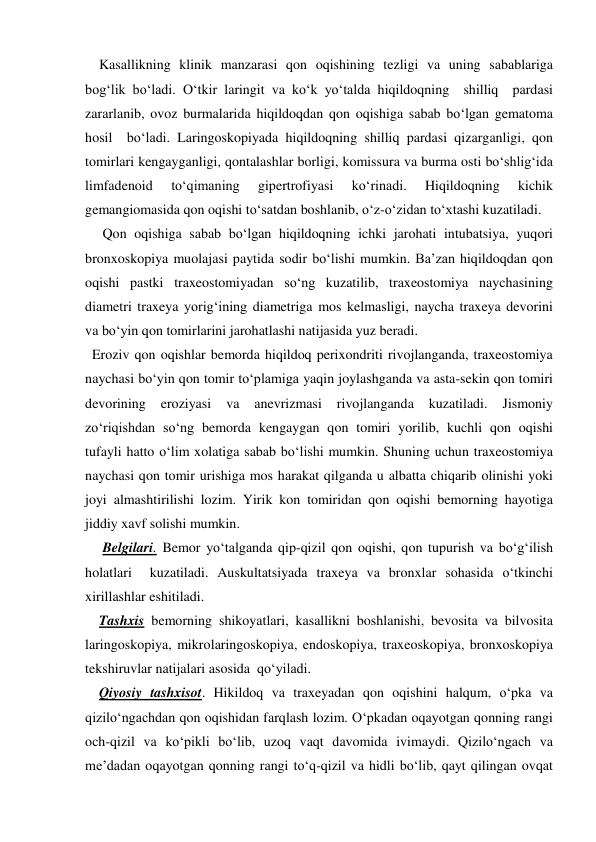     Kasallikning klinik manzarasi qon oqishining tezligi va uning sabablariga 
bog‘lik bo‘ladi. O‘tkir laringit va ko‘k yo‘talda hiqildoqning  shilliq  pardasi 
zararlanib, ovoz burmalarida hiqildoqdan qon oqishiga sabab bo‘lgan gematoma  
hosil  bo‘ladi. Laringoskopiyada hiqildoqning shilliq pardasi qizarganligi, qon 
tomirlari kengayganligi, qontalashlar borligi, komissura va burma osti bo‘shlig‘ida 
limfadenoid 
to‘qimaning 
gipertrofiyasi 
ko‘rinadi. 
Hiqildoqning 
kichik 
gemangiomasida qon oqishi to‘satdan boshlanib, o‘z-o‘zidan to‘xtashi kuzatiladi. 
     Qon oqishiga sabab bo‘lgan hiqildoqning ichki jarohati intubatsiya, yuqori 
bronxoskopiya muolajasi paytida sodir bo‘lishi mumkin. Ba’zan hiqildoqdan qon 
oqishi pastki traxeostomiyadan so‘ng kuzatilib, traxeostomiya naychasining 
diametri traxeya yorig‘ining diametriga mos kelmasligi, naycha traxeya devorini 
va bo‘yin qon tomirlarini jarohatlashi natijasida yuz beradi. 
  Eroziv qon oqishlar bemorda hiqildoq perixondriti rivojlanganda, traxeostomiya 
naychasi bo‘yin qon tomir to‘plamiga yaqin joylashganda va asta-sekin qon tomiri 
devorining 
eroziyasi 
va 
anevrizmasi 
rivojlanganda 
kuzatiladi. 
Jismoniy 
zo‘riqishdan so‘ng bemorda kengaygan qon tomiri yorilib, kuchli qon oqishi 
tufayli hatto o‘lim xolatiga sabab bo‘lishi mumkin. Shuning uchun traxeostomiya 
naychasi qon tomir urishiga mos harakat qilganda u albatta chiqarib olinishi yoki 
joyi almashtirilishi lozim. Yirik kon tomiridan qon oqishi bemorning hayotiga 
jiddiy xavf solishi mumkin. 
     Belgilari. Bemor yo‘talganda qip-qizil qon oqishi, qon tupurish va bo‘g‘ilish 
holatlari  kuzatiladi. Auskultatsiyada traxeya va bronxlar sohasida o‘tkinchi 
xirillashlar eshitiladi. 
    Tashxis bemorning shikoyatlari, kasallikni boshlanishi, bevosita va bilvosita 
laringoskopiya, mikrolaringoskopiya, endoskopiya, traxeoskopiya, bronxoskopiya 
tekshiruvlar natijalari asosida  qo‘yiladi. 
    Qiyosiy tashxisot. Hikildoq va traxeyadan qon oqishini halqum, o‘pka va 
qizilo‘ngachdan qon oqishidan farqlash lozim. O‘pkadan oqayotgan qonning rangi 
och-qizil va ko‘pikli bo‘lib, uzoq vaqt davomida ivimaydi. Qizilo‘ngach va 
me’dadan oqayotgan qonning rangi to‘q-qizil va hidli bo‘lib, qayt qilingan ovqat 
