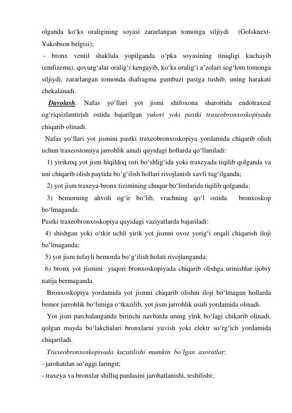 olganda ko‘ks oraligining soyasi zararlangan tomonga siljiydi  (Golsknext-
Yakobson belgisi); 
 - bronx ventil shaklida yopilganda o‘pka soyasining tiniqligi kuchayib 
(emfizema), qovurg‘alar oralig‘i kengayib, ko‘ks oralig‘i a’zolari sog‘lom tomonga 
siljiydi, zararlangan tomonda diafragma gumbazi pastga tushib, uning harakati 
chekalanadi. 
    Davolash. Nafas yo‘llari yot jismi shifoxona sharoitida endotraxeal 
og‘riqsizlantirish ostida bajarilgan yukori yoki pastki traxeobronxoskopiyada 
chiqarib olinadi.  
  Nafas yo‘llari yot jismini pastki traxeobronxoskopiya yordamida chiqarib olish 
uchun traxeostomiya jarrohlik amali quyidagi hollarda qo‘llaniladi: 
   1) yirikroq yot jism hiqildoq osti bo‘shlig‘ida yoki traxeyada tiqilib qolganda va 
uni chiqarib olish paytida bo‘g‘ilish hollari rivojlanish xavfi tug‘ilganda;  
   2) yot jism traxeya-bronx tizimining chuqur bo‘limlarida tiqilib qolganda; 
   3) bemorning ahvoli og‘ir bo‘lib, vrachning qo‘l ostida  bronxoskop  
bo‘lmaganda. 
Pastki traxeobronxoskopiya quyidagi vaziyatlarda bajariladi: 
  4) shishgan yoki o‘tkir uchli yirik yot jismni ovoz yorig‘i orqali chiqarish iloji 
bo‘lmaganda;  
  5) yot jism tufayli bemorda bo‘g‘ilish holati rivojlanganda;   
  6) bronx yot jismini  yuqori bronxoskopiyada chiqarib olishga urinishlar ijobiy 
natija bermaganda. 
   Bronxoskopiya yordamida yot jismni chiqarib olishni iloji bo‘lmagan hollarda 
bemor jarrohlik bo‘limiga o‘tkazilib, yot jism jarrohlik usuli yordamida olinadi. 
   Yot jism parchalanganda birinchi navbatda uning yirik bo‘lagi chikarib olinadi, 
qolgan mayda bo‘lakchalari bronxlarni yuvish yoki elektr so‘rg‘ich yordamida 
chiqariladi.  
   Traxeobronxoskopiyada  kuzatilishi  mumkin  bo‘lgan  asoratlar:  
- jarohatdan so‘nggi laringit; 
- traxeya va bronxlar shilliq pardasini jarohatlanishi, teshilishi; 
