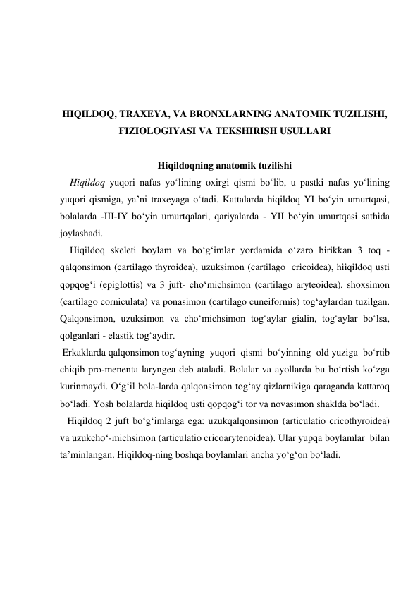  
 
 
 
HIQILDOQ, TRAXEYA, VA BRONXLARNING ANATOMIK TUZILISHI, 
FIZIOLOGIYASI VA TEKSHIRISH USULLARI 
 
Hiqildoqning anatomik tuzilishi                               
    Hiqildoq yuqori nafas yo‘lining oxirgi qismi bo‘lib, u pastki nafas yo‘lining 
yuqori qismiga, ya’ni traxeyaga o‘tadi. Kattalarda hiqildoq YI bo‘yin umurtqasi, 
bolalarda -III-IY bo‘yin umurtqalari, qariyalarda - YII bo‘yin umurtqasi sathida 
joylashadi. 
    Hiqildoq skeleti boylam va bo‘g‘imlar yordamida o‘zaro birikkan 3 toq - 
qalqonsimon (cartilago thyroidea), uzuksimon (cartilago  cricoidea), hiiqildoq usti 
qopqog‘i (epiglottis) va 3 juft- cho‘michsimon (cartilago aryteoidea), shoxsimon 
(cartilago corniculata) va ponasimon (cartilago cuneiformis) tog‘aylardan tuzilgan. 
Qalqonsimon, uzuksimon va cho‘michsimon tog‘aylar gialin, tog‘aylar bo‘lsa, 
qolganlari - elastik tog‘aydir. 
 Erkaklarda qalqonsimon tog‘ayning  yuqori  qismi  bo‘yinning  old yuziga  bo‘rtib 
chiqib pro-menenta laryngea deb ataladi. Bolalar va ayollarda bu bo‘rtish ko‘zga 
kurinmaydi. O‘g‘il bola-larda qalqonsimon tog‘ay qizlarnikiga qaraganda kattaroq 
bo‘ladi. Yosh bolalarda hiqildoq usti qopqog‘i tor va novasimon shaklda bo‘ladi. 
   Hiqildoq 2 juft bo‘g‘imlarga ega: uzukqalqonsimon (articulatio cricothyroidea) 
va uzukcho‘-michsimon (articulatio cricoarytenoidea). Ular yupqa boylamlar  bilan 
ta’minlangan. Hiqildoq-ning boshqa boylamlari ancha yo‘g‘on bo‘ladi.  
 

