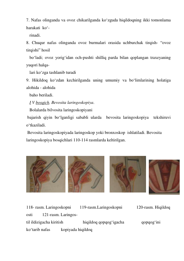7. Nafas olinganda va ovoz chikarilganda ko‘zguda hiqildoqning ikki tomonlama  
harakati  ko‘- 
   rinadi. 
8. Chuqur nafas olinganda ovoz burmalari orasida uchburchak tirqish- “ovoz 
tirqishi” hosil  
   bo‘ladi; ovoz yorig‘idan och-pushti shilliq parda bilan qoplangan traxeyaning 
yuqori halqa-   
   lari ko‘zga tashlanib turadi  
9. Hikildoq ko‘zdan kechirilganda uning umumiy va bo‘limlarining holatiga 
alohida - alohida   
   baho beriladi. 
   I V bosqich. Bevosita laringoskopiya.  
   Bolalarda bilvosita laringoskopiyani 
 bajarish qiyin bo‘lganligi sababli ularda  bevosita laringoskopiya  tekshiruvi 
o‘tkaziladi.    
 Bevosita laringoskopiyada laringoskop yoki bronxoskop  ishlatiladi. Bevosita 
laringoskopiya bosqichlari 110-114 rasmlarda keltirilgan. 
 
 
 
 
118- rasm. Laringoskopni        119-rasm.Laringoskopni             120-rasm. Hiqildoq 
osti         121-rasm. Laringos- 
til ildizigacha kiritish 
            hiqildoq qopqog‘igacha                qopqog‘ini 
ko‘tarib nafas          kopiyada hiqildoq                                                  
