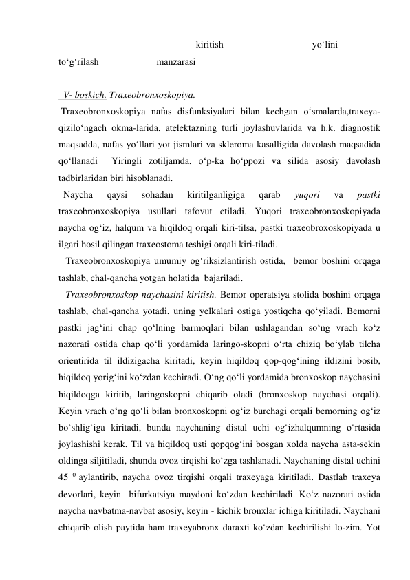                                                         kiritish                                     yo‘lini 
to‘g‘rilash                        manzarasi            
 
 
 
 
    
  V- boskich. Traxeobronxoskopiya. 
 Traxeobronxoskopiya nafas disfunksiyalari bilan kechgan o‘smalarda,traxeya-
qizilo‘ngach okma-larida, atelektazning turli joylashuvlarida va h.k. diagnostik 
maqsadda, nafas yo‘llari yot jismlari va skleroma kasalligida davolash maqsadida 
qo‘llanadi  Yiringli zotiljamda, o‘p-ka ho‘ppozi va silida asosiy davolash 
tadbirlaridan biri hisoblanadi. 
  Naycha 
qaysi 
sohadan 
kiritilganligiga 
qarab 
yuqori 
va 
pastki 
traxeobronxoskopiya usullari tafovut etiladi. Yuqori traxeobronxoskopiyada 
naycha og‘iz, halqum va hiqildoq orqali kiri-tilsa, pastki traxeobroxoskopiyada u 
ilgari hosil qilingan traxeostoma teshigi orqali kiri-tiladi. 
   Traxeobronxoskopiya umumiy og‘riksizlantirish ostida,  bemor boshini orqaga 
tashlab, chal-qancha yotgan holatida  bajariladi. 
   Traxeobronxoskop naychasini kiritish. Bemor operatsiya stolida boshini orqaga 
tashlab, chal-qancha yotadi, uning yelkalari ostiga yostiqcha qo‘yiladi. Bemorni 
pastki jag‘ini chap qo‘lning barmoqlari bilan ushlagandan so‘ng vrach ko‘z 
nazorati ostida chap qo‘li yordamida laringo-skopni o‘rta chiziq bo‘ylab tilcha 
orientirida til ildizigacha kiritadi, keyin hiqildoq qop-qog‘ining ildizini bosib, 
hiqildoq yorig‘ini ko‘zdan kechiradi. O‘ng qo‘li yordamida bronxoskop naychasini 
hiqildoqga kiritib, laringoskopni chiqarib oladi (bronxoskop naychasi orqali). 
Keyin vrach o‘ng qo‘li bilan bronxoskopni og‘iz burchagi orqali bemorning og‘iz 
bo‘shlig‘iga kiritadi, bunda naychaning distal uchi og‘izhalqumning o‘rtasida 
joylashishi kerak. Til va hiqildoq usti qopqog‘ini bosgan xolda naycha asta-sekin 
oldinga siljitiladi, shunda ovoz tirqishi ko‘zga tashlanadi. Naychaning distal uchini 
45 0 aylantirib, naycha ovoz tirqishi orqali traxeyaga kiritiladi. Dastlab traxeya 
devorlari, keyin  bifurkatsiya maydoni ko‘zdan kechiriladi. Ko‘z nazorati ostida 
naycha navbatma-navbat asosiy, keyin - kichik bronxlar ichiga kiritiladi. Naychani 
chiqarib olish paytida ham traxeyabronx daraxti ko‘zdan kechirilishi lo-zim. Yot 
