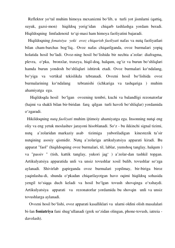   Reflektor yo‘tal muhim himoya mexanizmi bo‘lib, u  turli yot jismlarni (qattiq, 
suyuk, gazsi-mon)  hiqildoq yorig‘idan  chiqarb tashlashga yordam beradi. 
Hiqildoqning  limfadenoid  to‘qi-masi ham himoya faoliyatini bajaradi. 
   Hiqildoqning fonatsiya  yoki  ovoz chiqarish faoliyati nafas va nutq faoliyatlari 
bilan cham-barchas bog‘liq.. Ovoz nafas chiqarilganda, ovoz burmalari yopiq 
holatida hosil bo‘ladi. Ovoz-ning hosil bo‘lishida bir nechta a’zolar: diafragma, 
plevra,  o‘pka,  bronxlar, traxeya, hiqil-doq, halqum, og‘iz va burun bo‘shliqlari 
hamda burun yondosh bo‘shliqlari ishtirok etadi. Ovoz burmalari ko‘ndalang, 
bo‘yiga va vertikal tekislikda tebranadi. Ovozni hosil bo‘lishida ovoz 
burmalarining ko‘ndalang  tebranishi (ichkariga va tashqariga ) muhim  
ahamiyatga  ega. 
     Hiqildoqda hosil  bo‘lgan  ovozning tembri, kuchi va balandligi rezonatorlar 
(hajmi va shakli bilan bir-biridan  farq  qilgan  turli havoli bo‘shliqlar) yordamida 
o‘zgaradi. 
  Hikildoqning nutq faoliyati muhim ijtimoiy ahamiyatga ega. Insonning nutqi eng 
oliy va eng yetuk moslashuv jarayoni hisoblanadi. So‘z - bu ikkinchi signal tizimi, 
nutq  a’zolaridan markaziy asab  tizimiga  yuboriladigan  kinestezik ta’sir 
nutqining asosiy qismidir. Nutq a’zolariga artikulyatsiya apparati kiradi. Bu 
apparat "faol" (hiqildoqning ovoz burmalari, til, lablar, yumshoq tanglay, halqum ) 
va "passiv " (tish, kattik tanglay, yukori jag‘ ) a’zolar-dan tashkil topgan. 
Artikulyatsiya apparatida unli va unsiz tovushlar xosil bulib, tovushlar so‘zga  
aylanadi. Shivirlab gapirganda ovoz burmalari yopilmay, bir-biriga biroz 
yaqinlasha-di, shunda o‘pkadan chiqarilayotgan havo oqimi hiqildoq sohasida  
yengil to‘siqqa duch keladi va hosil bo‘lgan tovush shovqinga o‘xshaydi. 
Artikulyatsiya  apparati  va  rezonatorlar yordamida bu shovqin  unli va unsiz 
tovushlarga aylanadi. 
    Ovozni hosil bo‘lishi, ovoz apparati kasalliklari va  ularni oldini olish masalalari 
bi-lan foniatriya fani shug‘ullanadi (grek so‘zidan olingan, phone-tovush, iatreia - 
davolash). 
