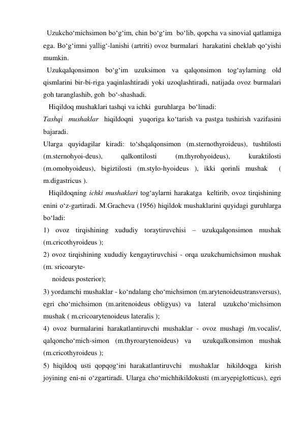   Uzukcho‘michsimon bo‘g‘im, chin bo‘g‘im  bo‘lib, qopcha va sinovial qatlamiga 
ega. Bo‘g‘imni yallig‘-lanishi (artriti) ovoz burmalari  harakatini cheklab qo‘yishi 
mumkin. 
  Uzukqalqonsimon bo‘g‘im uzuksimon va qalqonsimon tog‘aylarning old 
qismlarini bir-bi-riga yaqinlashtiradi yoki uzoqlashtiradi, natijada ovoz burmalari 
goh taranglashib, goh  bo‘-shashadi. 
   Hiqildoq mushaklari tashqi va ichki  guruhlarga  bo‘linadi: 
Tashqi  mushaklar  hiqildoqni  yuqoriga ko‘tarish va pastga tushirish vazifasini 
bajaradi. 
Ularga quyidagilar kiradi: to‘shqalqonsimon (m.sternothyroideus), tushtilosti 
(m.sternohyoi-deus), 
qalkontilosti 
(m.thyrohyoideus), 
kuraktilosti 
(m.omohyoideus), bigiztilosti (m.stylo-hyoideus ), ikki qorinli mushak  ( 
m.digastricus ). 
   Hiqildoqning ichki mushaklari tog‘aylarni harakatga  keltirib, ovoz tirqishining 
enini o‘z-gartiradi. M.Gracheva (1956) hiqildok mushaklarini quyidagi guruhlarga 
bo‘ladi: 
1) ovoz tirqishining xududiy toraytiruvchisi – uzukqalqonsimon mushak  
(m.cricothyroideus ); 
2) ovoz tirqishining xududiy kengaytiruvchisi - orqa uzukchumichsimon mushak 
(m. sricoaryte- 
     noideus posterior); 
3) yordamchi mushaklar - ko‘ndalang cho‘michsimon (m.arytenoideustransversus), 
egri cho‘michsimon (m.aritenoideus obligyus) va  lateral  uzukcho‘michsimon 
mushak ( m.cricoarytenoideus lateralis ); 
4) ovoz burmalarini harakatlantiruvchi mushaklar - ovoz mushagi /m.vocalis/, 
qalqoncho‘mich-simon (m.thyroarytenoideus) va  uzukqalkonsimon mushak  
(m.cricothyroideus ); 
5) hiqildoq usti qopqog‘ini harakatlantiruvchi  mushaklar  hikildoqga  kirish  
joyining eni-ni o‘zgartiradi. Ularga cho‘michhikildokusti (m.aryepiglotticus), egri 
