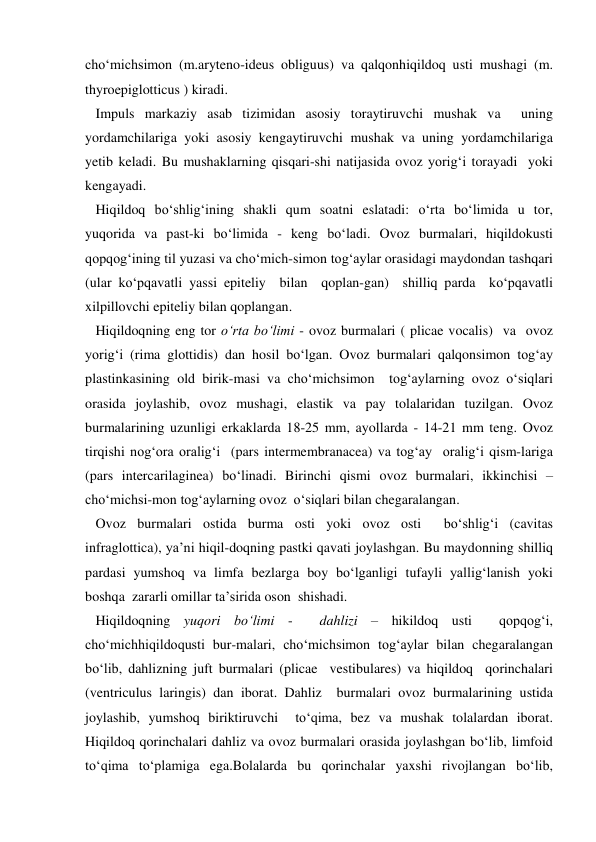 cho‘michsimon (m.aryteno-ideus obliguus) va qalqonhiqildoq usti mushagi (m. 
thyroepiglotticus ) kiradi. 
   Impuls markaziy asab tizimidan asosiy toraytiruvchi mushak va  uning 
yordamchilariga yoki asosiy kengaytiruvchi mushak va uning yordamchilariga 
yetib keladi. Bu mushaklarning qisqari-shi natijasida ovoz yorig‘i torayadi  yoki  
kengayadi.  
   Hiqildoq bo‘shlig‘ining shakli qum soatni eslatadi: o‘rta bo‘limida u tor, 
yuqorida va past-ki bo‘limida - keng bo‘ladi. Ovoz burmalari, hiqildokusti 
qopqog‘ining til yuzasi va cho‘mich-simon tog‘aylar orasidagi maydondan tashqari 
(ular ko‘pqavatli yassi epiteliy  bilan  qoplan-gan)  shilliq parda  ko‘pqavatli 
xilpillovchi epiteliy bilan qoplangan.  
   Hiqildoqning eng tor o‘rta bo‘limi - ovoz burmalari ( plicae vocalis)  va  ovoz 
yorig‘i (rima glottidis) dan hosil bo‘lgan. Ovoz burmalari qalqonsimon tog‘ay 
plastinkasining old birik-masi va cho‘michsimon  tog‘aylarning ovoz o‘siqlari 
orasida joylashib, ovoz mushagi, elastik va pay tolalaridan tuzilgan. Ovoz 
burmalarining uzunligi erkaklarda 18-25 mm, ayollarda - 14-21 mm teng. Ovoz 
tirqishi nog‘ora oralig‘i  (pars intermembranacea) va tog‘ay  oralig‘i qism-lariga 
(pars intercarilaginea) bo‘linadi. Birinchi qismi ovoz burmalari, ikkinchisi – 
cho‘michsi-mon tog‘aylarning ovoz  o‘siqlari bilan chegaralangan. 
   Ovoz burmalari ostida burma osti yoki ovoz osti  bo‘shlig‘i (cavitas 
infraglottica), ya’ni hiqil-doqning pastki qavati joylashgan. Bu maydonning shilliq 
pardasi yumshoq va limfa bezlarga boy bo‘lganligi tufayli yallig‘lanish yoki 
boshqa  zararli omillar ta’sirida oson  shishadi. 
   Hiqildoqning yuqori bo‘limi -  dahlizi – hikildoq usti  qopqog‘i, 
cho‘michhiqildoqusti bur-malari, cho‘michsimon tog‘aylar bilan chegaralangan 
bo‘lib, dahlizning juft burmalari (plicae  vestibulares) va hiqildoq  qorinchalari 
(ventriculus laringis) dan iborat. Dahliz  burmalari ovoz burmalarining ustida 
joylashib, yumshoq biriktiruvchi  to‘qima, bez va mushak tolalardan iborat. 
Hiqildoq qorinchalari dahliz va ovoz burmalari orasida joylashgan bo‘lib, limfoid  
to‘qima to‘plamiga ega.Bolalarda bu qorinchalar yaxshi rivojlangan bo‘lib, 
