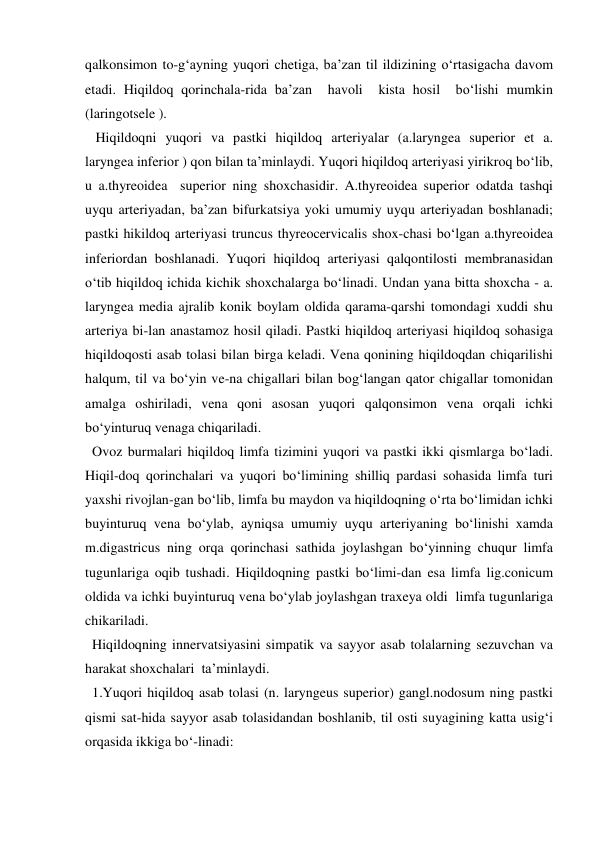 qalkonsimon to-g‘ayning yuqori chetiga, ba’zan til ildizining o‘rtasigacha davom 
etadi. Hiqildoq qorinchala-rida ba’zan  havoli  kista hosil  bo‘lishi mumkin 
(laringotsele ).   
   Hiqildoqni yuqori va pastki hiqildoq arteriyalar (a.laryngea superior et a. 
laryngea inferior ) qon bilan ta’minlaydi. Yuqori hiqildoq arteriyasi yirikroq bo‘lib, 
u a.thyreoidea  superior ning shoxchasidir. A.thyreoidea superior odatda tashqi 
uyqu arteriyadan, ba’zan bifurkatsiya yoki umumiy uyqu arteriyadan boshlanadi; 
pastki hikildoq arteriyasi truncus thyreocervicalis shox-chasi bo‘lgan a.thyreoidea 
inferiordan boshlanadi. Yuqori hiqildoq arteriyasi qalqontilosti membranasidan 
o‘tib hiqildoq ichida kichik shoxchalarga bo‘linadi. Undan yana bitta shoxcha - a. 
laryngea media ajralib konik boylam oldida qarama-qarshi tomondagi xuddi shu 
arteriya bi-lan anastamoz hosil qiladi. Pastki hiqildoq arteriyasi hiqildoq sohasiga 
hiqildoqosti asab tolasi bilan birga keladi. Vena qonining hiqildoqdan chiqarilishi 
halqum, til va bo‘yin ve-na chigallari bilan bog‘langan qator chigallar tomonidan 
amalga oshiriladi, vena qoni asosan yuqori qalqonsimon vena orqali ichki 
bo‘yinturuq venaga chiqariladi. 
  Ovoz burmalari hiqildoq limfa tizimini yuqori va pastki ikki qismlarga bo‘ladi. 
Hiqil-doq qorinchalari va yuqori bo‘limining shilliq pardasi sohasida limfa turi  
yaxshi rivojlan-gan bo‘lib, limfa bu maydon va hiqildoqning o‘rta bo‘limidan ichki 
buyinturuq vena bo‘ylab, ayniqsa umumiy uyqu arteriyaning bo‘linishi xamda 
m.digastricus ning orqa qorinchasi sathida joylashgan bo‘yinning chuqur limfa 
tugunlariga oqib tushadi. Hiqildoqning pastki bo‘limi-dan esa limfa lig.conicum 
oldida va ichki buyinturuq vena bo‘ylab joylashgan traxeya oldi  limfa tugunlariga 
chikariladi. 
  Hiqildoqning innervatsiyasini simpatik va sayyor asab tolalarning sezuvchan va 
harakat shoxchalari  ta’minlaydi. 
  1.Yuqori hiqildoq asab tolasi (n. laryngeus superior) gangl.nodosum ning pastki 
qismi sat-hida sayyor asab tolasidandan boshlanib, til osti suyagining katta usig‘i 
orqasida ikkiga bo‘-linadi:  
