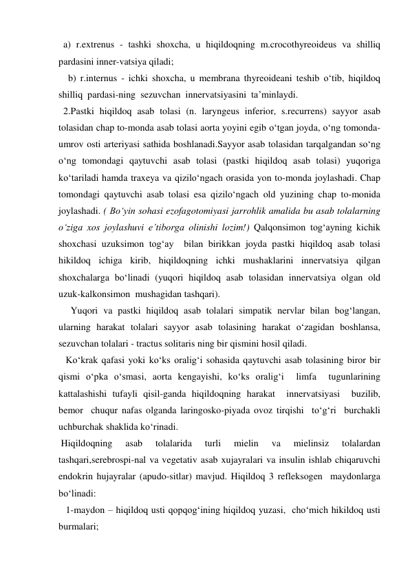   a) r.extrenus - tashki shoxcha, u hiqildoqning m.crocothyreoideus va shilliq 
pardasini inner-vatsiya qiladi; 
    b) r.internus - ichki shoxcha, u membrana thyreoideani teshib o‘tib, hiqildoq 
shilliq  pardasi-ning  sezuvchan  innervatsiyasini  ta’minlaydi. 
  2.Pastki hiqildoq asab tolasi (n. laryngeus inferior, s.recurrens) sayyor asab 
tolasidan chap to-monda asab tolasi aorta yoyini egib o‘tgan joyda, o‘ng tomonda-
umrov osti arteriyasi sathida boshlanadi.Sayyor asab tolasidan tarqalgandan so‘ng 
o‘ng tomondagi qaytuvchi asab tolasi (pastki hiqildoq asab tolasi) yuqoriga 
ko‘tariladi hamda traxeya va qizilo‘ngach orasida yon to-monda joylashadi. Chap 
tomondagi qaytuvchi asab tolasi esa qizilo‘ngach old yuzining chap to-monida 
joylashadi. ( Bo‘yin sohasi ezofagotomiyasi jarrohlik amalida bu asab tolalarning 
o‘ziga xos joylashuvi e’tiborga olinishi lozim!) Qalqonsimon tog‘ayning kichik 
shoxchasi uzuksimon tog‘ay  bilan birikkan joyda pastki hiqildoq asab tolasi 
hikildoq ichiga kirib, hiqildoqning ichki mushaklarini innervatsiya qilgan 
shoxchalarga bo‘linadi (yuqori hiqildoq asab tolasidan innervatsiya olgan old 
uzuk-kalkonsimon  mushagidan tashqari). 
     Yuqori va pastki hiqildoq asab tolalari simpatik nervlar bilan bog‘langan, 
ularning harakat tolalari sayyor asab tolasining harakat o‘zagidan boshlansa, 
sezuvchan tolalari - tractus solitaris ning bir qismini hosil qiladi. 
   Ko‘krak qafasi yoki ko‘ks oralig‘i sohasida qaytuvchi asab tolasining biror bir 
qismi o‘pka o‘smasi, aorta kengayishi, ko‘ks oralig‘i  limfa  tugunlarining 
kattalashishi tufayli qisil-ganda hiqildoqning harakat  innervatsiyasi  buzilib, 
bemor  chuqur nafas olganda laringosko-piyada ovoz tirqishi  to‘g‘ri  burchakli  
uchburchak shaklida ko‘rinadi. 
 Hiqildoqning 
asab 
tolalarida 
turli 
mielin 
va 
mielinsiz 
tolalardan 
tashqari,serebrospi-nal va vegetativ asab xujayralari va insulin ishlab chiqaruvchi 
endokrin hujayralar (apudo-sitlar) mavjud. Hiqildoq 3 refleksogen  maydonlarga  
bo‘linadi: 
   1-maydon – hiqildoq usti qopqog‘ining hiqildoq yuzasi,  cho‘mich hikildoq usti 
burmalari; 
