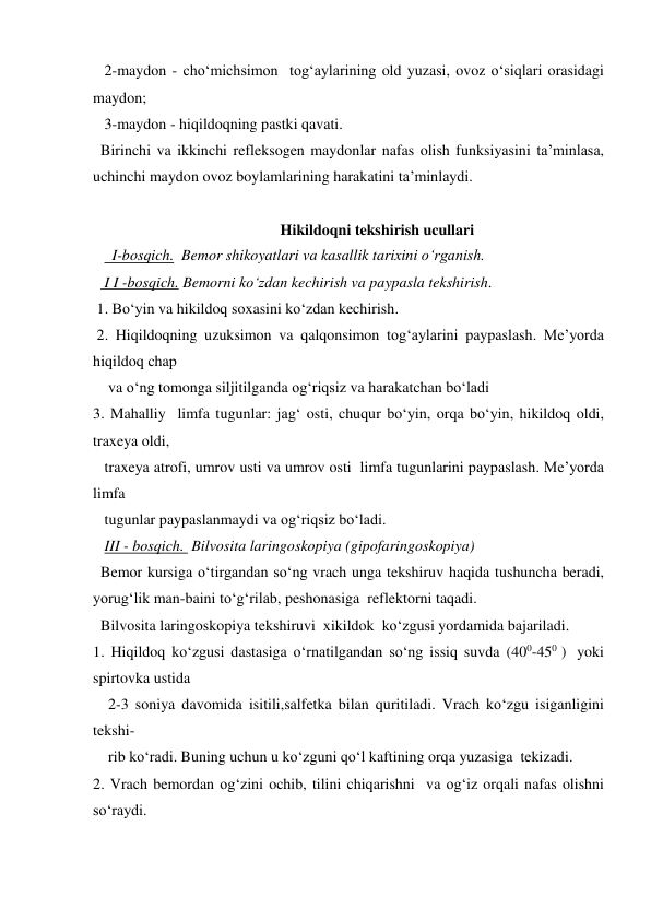    2-maydon - cho‘michsimon  tog‘aylarining old yuzasi, ovoz o‘siqlari orasidagi 
maydon; 
   3-maydon - hiqildoqning pastki qavati. 
  Birinchi va ikkinchi refleksogen maydonlar nafas olish funksiyasini ta’minlasa, 
uchinchi maydon ovoz boylamlarining harakatini ta’minlaydi. 
 
                                                 Hikildoqni tekshirish ucullari 
     I-bosqich.  Bemor shikoyatlari va kasallik tarixini o‘rganish. 
   I I -bosqich. Bemorni ko‘zdan kechirish va paypasla tekshirish.  
 1. Bo‘yin va hikildoq soxasini ko‘zdan kechirish. 
 2. Hiqildoqning uzuksimon va qalqonsimon tog‘aylarini paypaslash. Me’yorda 
hiqildoq chap   
    va o‘ng tomonga siljitilganda og‘riqsiz va harakatchan bo‘ladi  
3. Mahalliy  limfa tugunlar: jag‘ osti, chuqur bo‘yin, orqa bo‘yin, hikildoq oldi, 
traxeya oldi,  
   traxeya atrofi, umrov usti va umrov osti  limfa tugunlarini paypaslash. Me’yorda 
limfa  
   tugunlar paypaslanmaydi va og‘riqsiz bo‘ladi. 
   III - bosqich.  Bilvosita laringoskopiya (gipofaringoskopiya) 
  Bemor kursiga o‘tirgandan so‘ng vrach unga tekshiruv haqida tushuncha beradi, 
yorug‘lik man-baini to‘g‘rilab, peshonasiga  reflektorni taqadi. 
  Bilvosita laringoskopiya tekshiruvi  xikildok  ko‘zgusi yordamida bajariladi. 
1. Hiqildoq ko‘zgusi dastasiga o‘rnatilgandan so‘ng issiq suvda (400-450 )  yoki 
spirtovka ustida     
    2-3 soniya davomida isitili,salfetka bilan quritiladi. Vrach ko‘zgu isiganligini 
tekshi- 
    rib ko‘radi. Buning uchun u ko‘zguni qo‘l kaftining orqa yuzasiga  tekizadi. 
2. Vrach bemordan og‘zini ochib, tilini chiqarishni  va og‘iz orqali nafas olishni 
so‘raydi. 
