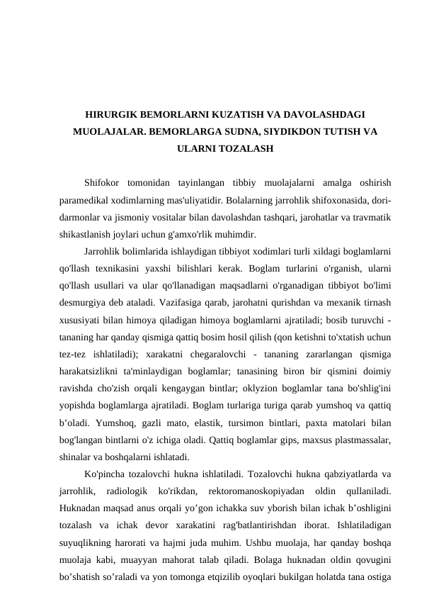 HIRURGIK BEMORLARNI KUZATISH VA DAVOLASHDAGI
MUOLAJALAR. BEMORLARGA SUDNA, SIYDIKDON TUTISH VA
ULARNI TOZALASH
Shifokor  tomonidan  tayinlangan  tibbiy  muolajalarni  amalga  oshirish
paramedikal xodimlarning mas'uliyatidir. Bolalarning jarrohlik shifoxonasida, dori-
darmonlar va jismoniy vositalar bilan davolashdan tashqari, jarohatlar va travmatik
shikastlanish joylari uchun g'amxo'rlik muhimdir.     
Jarrohlik bolimlarida ishlaydigan tibbiyot xodimlari turli xildagi boglamlarni
qo'llash  texnikasini  yaxshi  bilishlari  kerak.  Boglam  turlarini  o'rganish,  ularni
qo'llash usullari va ular qo'llanadigan maqsadlarni o'rganadigan tibbiyot bo'limi
desmurgiya deb ataladi. Vazifasiga qarab, jarohatni qurishdan va mexanik tirnash
xususiyati bilan himoya qiladigan himoya boglamlarni ajratiladi; bosib turuvchi -
tananing har qanday qismiga qattiq bosim hosil qilish (qon ketishni to'xtatish uchun
tez-tez  ishlatiladi);  xarakatni  chegaralovchi  -  tananing  zararlangan  qismiga
harakatsizlikni  ta'minlaydigan  boglamlar;  tanasining  biron  bir  qismini  doimiy
ravishda cho'zish orqali kengaygan bintlar; oklyzion boglamlar tana bo'shlig'ini
yopishda boglamlarga ajratiladi. Boglam turlariga turiga qarab yumshoq va qattiq
b’oladi.  Yumshoq,  gazli  mato, elastik,  tursimon bintlari, paxta  matolari  bilan
bog'langan bintlarni o'z ichiga oladi. Qattiq boglamlar gips, maxsus plastmassalar,
shinalar va boshqalarni ishlatadi.
Ko'pincha tozalovchi hukna ishlatiladi. Tozalovchi hukna qabziyatlarda va
jarrohlik,  radiologik  ko'rikdan,  rektoromanoskopiyadan  oldin  qullaniladi.
Huknadan maqsad anus orqali yo’gon ichakka suv yborish bilan ichak b’oshligini
tozalash  va  ichak  devor  xarakatini  rag'batlantirishdan  iborat.  Ishlatiladigan
suyuqlikning harorati va hajmi juda muhim. Ushbu muolaja, har qanday boshqa
muolaja kabi, muayyan mahorat talab qiladi. Bolaga huknadan oldin qovugini
bo’shatish so’raladi va yon tomonga etqizilib oyoqlari bukilgan holatda tana ostiga
